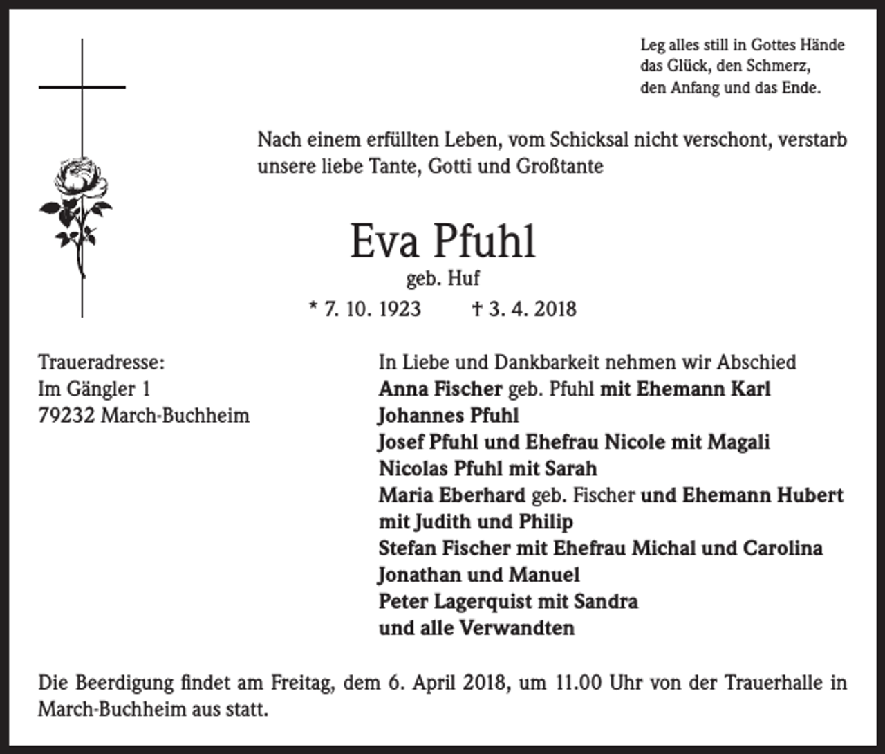 <p>Leg alles still in Gottes Hände<br />das Glück, den Schmerz,<br />den Anfang und das Ende.</p><p>Nach einem erfüllten Leben, vom Schicksal nicht verschont, verstarb<br />unsere liebe Tante, Gotti und Großtante</p><p>Eva Pfuhl</p><p>geb. Huf<br />* 7. 10. 1923<br />† 3. 4. 2018<br />Traueradresse:<br />In Liebe und Dankbarkeit nehmen wir Abschied<br />Im Gängler 1<br />Anna Fischer geb. Pfuhl mit Ehemann Karl<br />79232 March-Buchheim Johannes Pfuhl<br />Josef Pfuhl und Ehefrau Nicole mit Magali<br />Nicolas Pfuhl mit Sarah<br />Maria Eberhard geb. Fischer und Ehemann Hubert<br />mit Judith und Philip<br />Stefan Fischer mit Ehefrau Michal und Carolina<br />Jonathan und Manuel<br />Peter Lagerquist mit Sandra<br />und alle Verwandten<br />Die Beerdigung findet am Freitag, dem 6. April 2018, um 11.00 Uhr von der Trauerhalle in<br />March-Buchheim aus statt.</p>