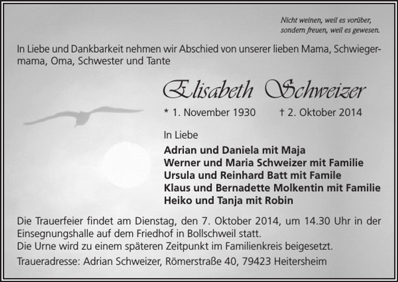 <p>Nicht weinen, weil es vorüber,<br />sondern freuen, weil es gewesen.</p><p>In Liebe und Dankbarkeit nehmen wir Abschied von unserer lieben Mama, Schwieger­<br />mama, Oma, Schwester und Tante</p><p>Elisabeth Schweizer<br />* 1. November 1930</p><p>† 2. Oktober 2014</p><p>In Liebe<br />Adrian und Daniela mit Maja<br />Werner und Maria Schweizer mit Familie<br />Ursula und Reinhard Batt mit Famile<br />Klaus und Bernadette Molkentin mit Familie<br />Heiko und Tanja mit Robin<br />Die Trauerfeier findet am Dienstag, den 7. Oktober 2014, um 14.30 Uhr in der<br />Einsegnungshalle auf dem Friedhof in Bollschweil statt.<br />Die Urne wird zu einem späteren Zeitpunkt im Familienkreis beigesetzt.<br />Traueradresse: Adrian Schweizer, Römerstraße 40, 79423 Heitersheim</p>