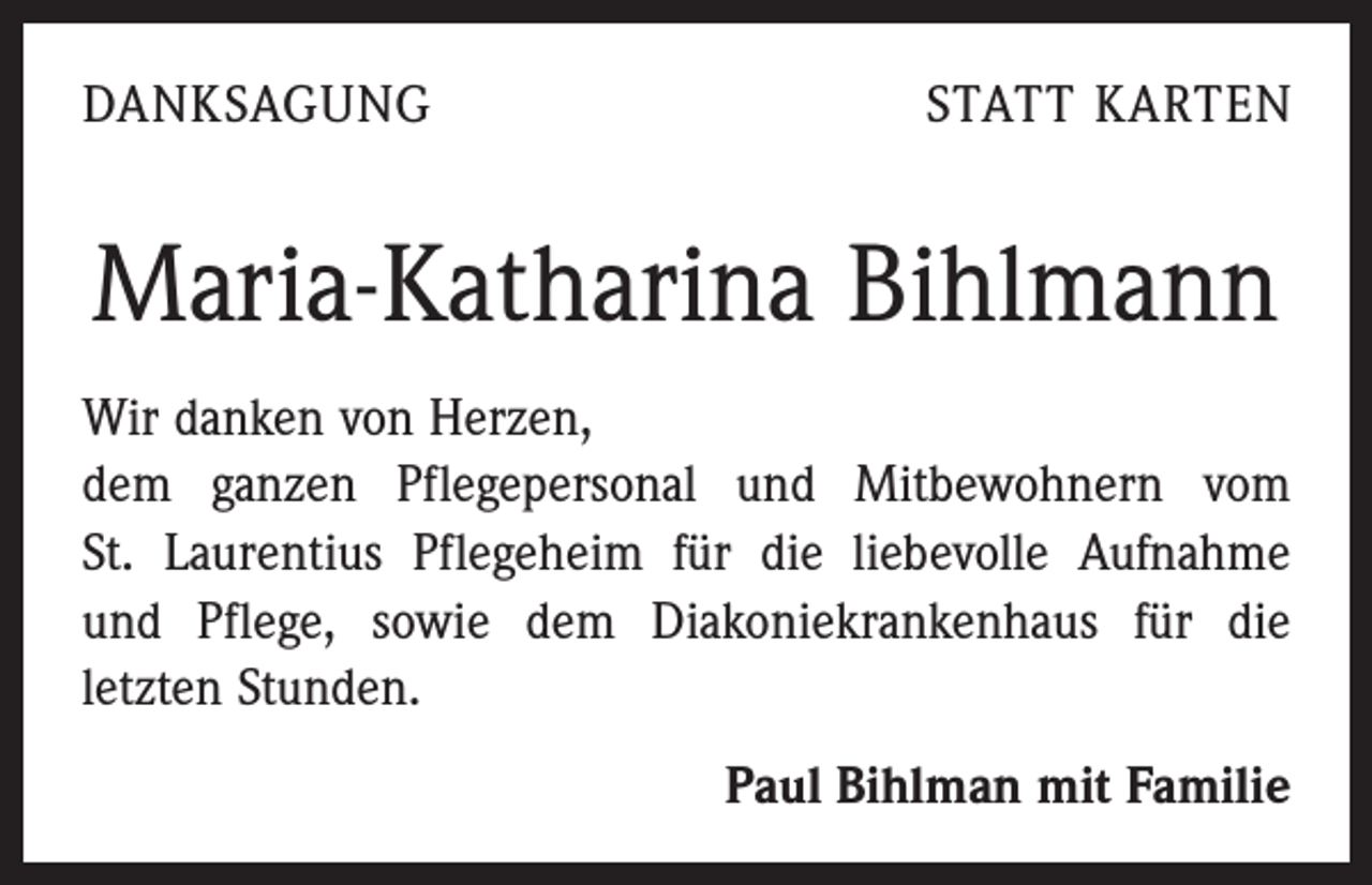 <p>DANKSAGUNG</p><p>STATT KARTEN</p><p>Maria-Katharina Bihlmann<br />Wir danken von Herzen,</p><p>dem ganzen Pflegepersonal und Mitbewohnern vom<br />St. Laurentius Pflegeheim für die liebevolle Aufnahme<br />und Pflege, sowie dem Diakoniekrankenhaus für die<br />­letzten Stunden.<br />Paul Bihlman mit Familie</p>