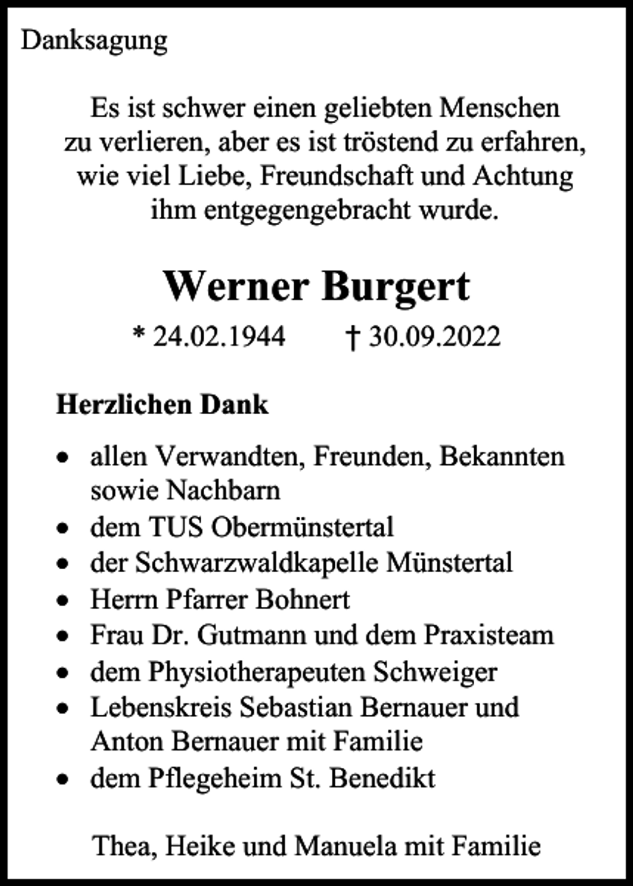 <p>Danksagung<br />Es ist schwer einen geliebten Menschen<br />zu verlieren, aber es ist tröstend zu erfahren,<br />wie viel Liebe, Freundschaft und Achtung<br />ihm entgegengebracht wurde.</p><p>Werner Burgert<br />* 24.02.1944</p><p>† 30.09.2022</p><p>Herzlichen Dank<br />• allen Verwandten, Freunden, Bekannten<br />sowie Nachbarn<br />• dem TUS Obermünstertal<br />• der Schwarzwaldkapelle Münstertal<br />• Herrn Pfarrer Bohnert<br />• Frau Dr. Gutmann und dem Praxisteam<br />• dem Physiotherapeuten Schweiger<br />• Lebenskreis Sebastian Bernauer und<br />Anton Bernauer mit Familie<br />• dem Pflegeheim St. Benedikt<br />Thea, Heike und Manuela mit Familie</p>