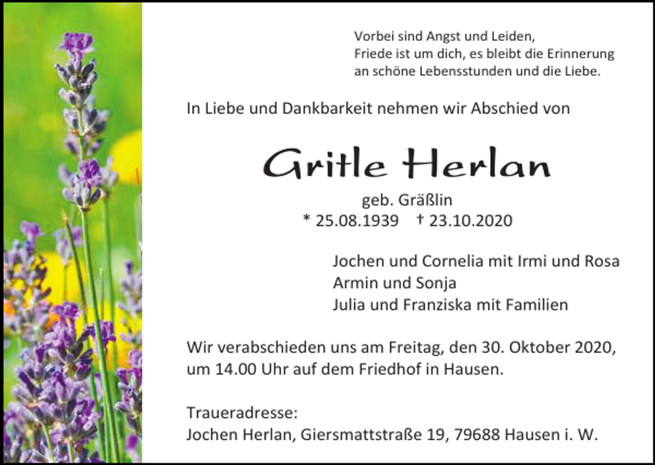 <p>Vorbei sind Angst und Leiden,<br />Friede ist um dich, es bleibt die Erinnerung<br />an schöne Lebensstunden und die Liebe.</p><p>In Liebe und Dankbarkeit nehmen wir Abschied von</p><p>Gritle Herlan<br />geb. Gräßlin<br />* 25.08.1939 † 23.10.2020<br />Jochen und Cornelia mit Irmi und Rosa<br />Armin und Sonja<br />Julia und Franziska mit Familien<br />Wir verabschieden uns am Freitag, den 30. Oktober 2020,<br />um 14.00 Uhr auf dem Friedhof in Hausen.<br />Traueradresse:<br />Jochen Herlan, Giersmattstraße 19, 79688 Hausen i. W.</p>