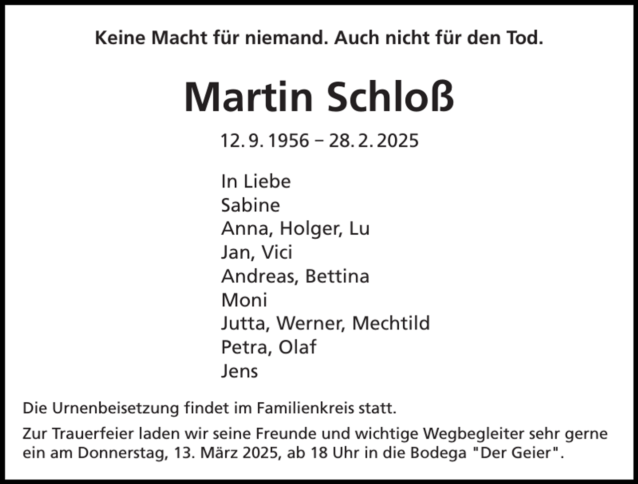 <p>Keine Macht für niemand. Auch nicht für den Tod.</p><p>Martin Schloß<br />12. 9. 1956 – 28. 2. 2025<br />In Liebe<br />Sabine<br />Anna, Holger, Lu<br />Jan, Vici<br />Andreas, Bettina<br />Moni<br />Jutta, Werner, Mechtild<br />Petra, Olaf<br />Jens<br />Die Urnenbeisetzung findet im Familienkreis statt.<br />Zur Trauerfeier laden wir seine Freunde und wichtige Wegbegleiter sehr gerne<br />ein am Donnerstag, 13. März 2025, ab 18 Uhr in die Bodega "Der Geier".</p>
