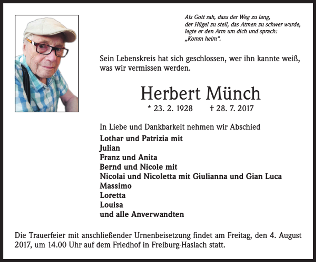 <p>Als Gott sah, dass der Weg zu lang,<br />der Hügel zu steil, das Atmen zu schwer wurde,<br />legte er den Arm um dich und sprach:<br />„Komm heim“.</p><p>Sein Lebenskreis hat sich geschlossen, wer ihn kannte weiß,<br />was wir vermissen werden.</p><p>Herbert Münch<br />* 23. 2. 1928 † 28. 7. 2017</p><p>In Liebe und Dankbarkeit nehmen wir Abschied<br />Lothar und Patrizia mit<br />Julian<br />Franz und Anita<br />Bernd und Nicole mit<br />Nicolai und Nicoletta mit Giulianna und Gian Luca<br />Massimo<br />Loretta<br />Louisa<br />und alle Anverwandten<br />Die Trauerfeier mit anschließender Urnenbeisetzung findet am Freitag, den 4. August<br />2017, um 14.00 Uhr auf dem Friedhof in Freiburg-Haslach statt.</p>