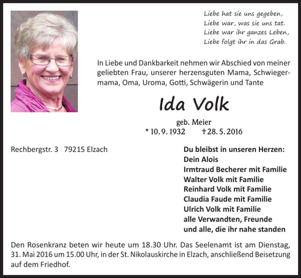 <p>Liebe hat sie uns gegeben,</p><p>Liebe war, was sie uns tat.</p><p>Liebe war ihr ganzes Leben,<br />Liebe folgt ihr in das Grab.</p><p>In Liebe und Dankbarkeit nehmen wir Abschied von meiner<br />geliebten Frau, unserer herzensguten Mama, Schwieger­<br />mama, Oma, Uroma, Gotti, Schwägerin und Tante</p><p>Ida Volk</p><p>geb. Meier<br />* 10. 9. 1932<br />† 28. 5. 2016<br />Rechbergstr. 3 79215 Elzach</p><p>Du bleibst in unseren Herzen:<br />Dein Alois<br />Irmtraud Becherer mit Familie<br />Walter Volk mit Familie<br />Reinhard Volk mit Familie<br />Claudia Faude mit Familie<br />Ulrich Volk mit Familie<br />alle Verwandten, Freunde<br />und alle, die ihr nahe standen</p><p>Den Rosenkranz beten wir heute um 18.30 Uhr. Das Seelenamt ist am Dienstag,<br />31. Mai 2016 um 15.00 Uhr, in der St. Nikolauskirche in Elzach, anschließend ­Bei­setzung<br />auf dem Friedhof.</p>