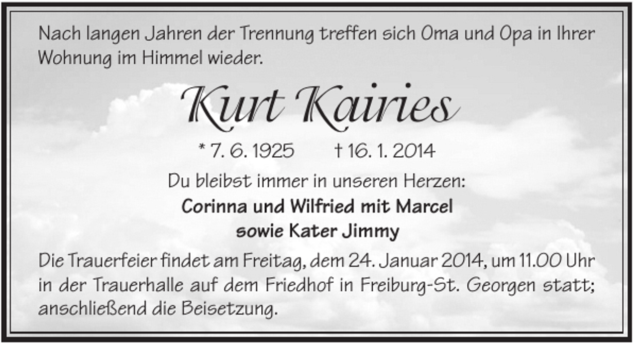<p>Nach langen Jahren der Trennung treffen sich Oma und Opa in Ihrer<br />Wohnung im Himmel wieder.</p><p>Kurt Kairies<br />* 7. 6. 1925<br />† 16. 1. 2014<br />Du bleibst immer in unseren Herzen:<br />Corinna und Wilfried mit Marcel<br />sowie Kater Jimmy<br />Die Trauerfeier findet am Freitag, dem 24. Januar 2014, um 11.00 Uhr<br />in der Trauerhalle auf dem Friedhof in Freiburg-St. Georgen statt;<br />anschließend die Beisetzung.</p>