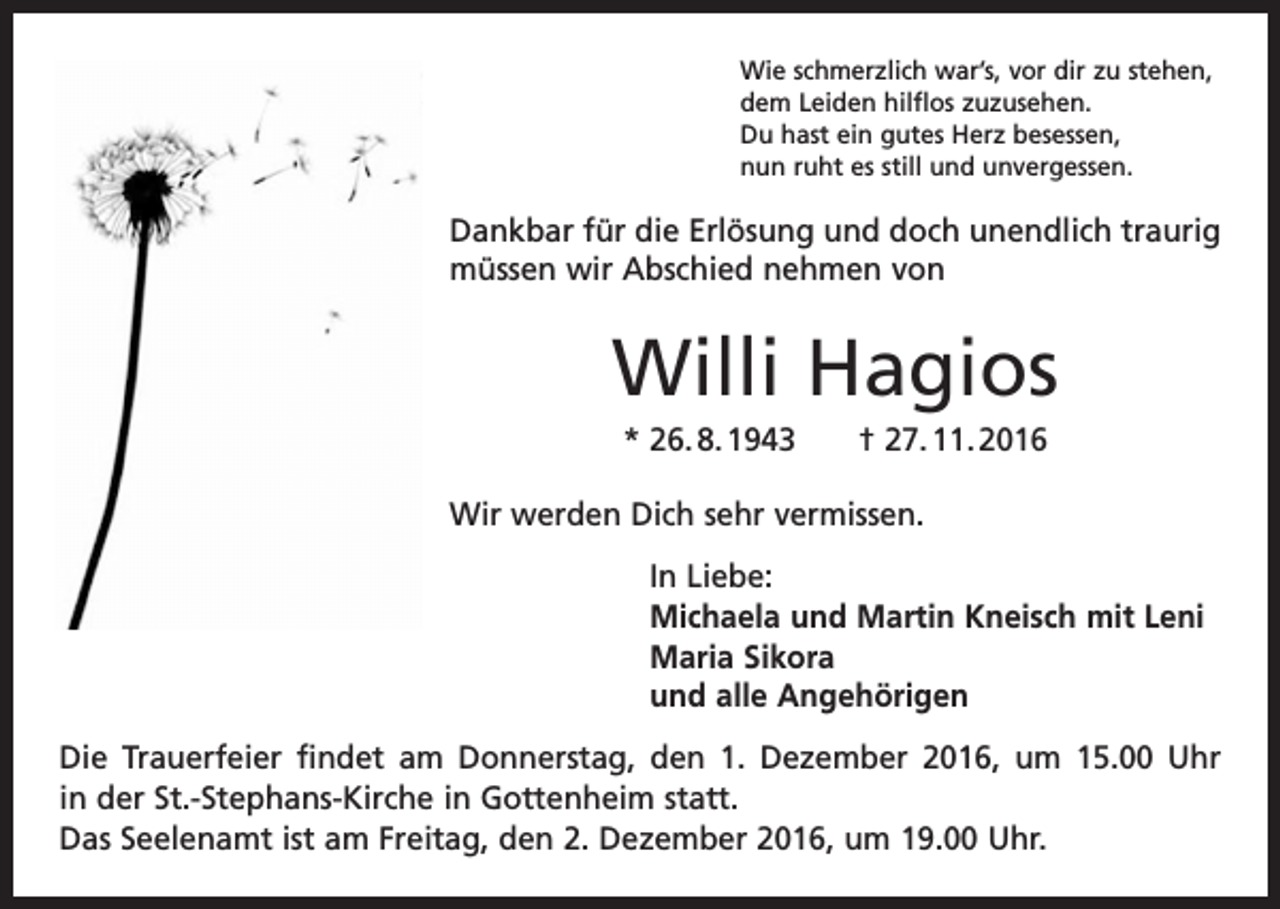 <p>Wie schmerzlich war’s, vor dir zu stehen,<br />dem Leiden hilflos zuzusehen.<br />Du hast ein gutes Herz besessen,<br />nun ruht es still und unvergessen.</p><p>Dankbar für die Erlösung und doch unendlich traurig<br />müssen wir Abschied nehmen von</p><p>Willi Hagios<br />* 26. 8. 1943 † 27. 11. 2016<br />Wir werden Dich sehr vermissen.<br />In Liebe:<br />Michaela und Martin Kneisch mit Leni<br />Maria Sikora<br />und alle Angehörigen<br />Die Trauerfeier findet am Donnerstag, den 1. Dezember 2016, um 15.00 Uhr<br />in der St.-Stephans-Kirche in Gottenheim statt.<br />Das Seelenamt ist am Freitag, den 2. Dezember 2016, um 19.00 Uhr.</p>