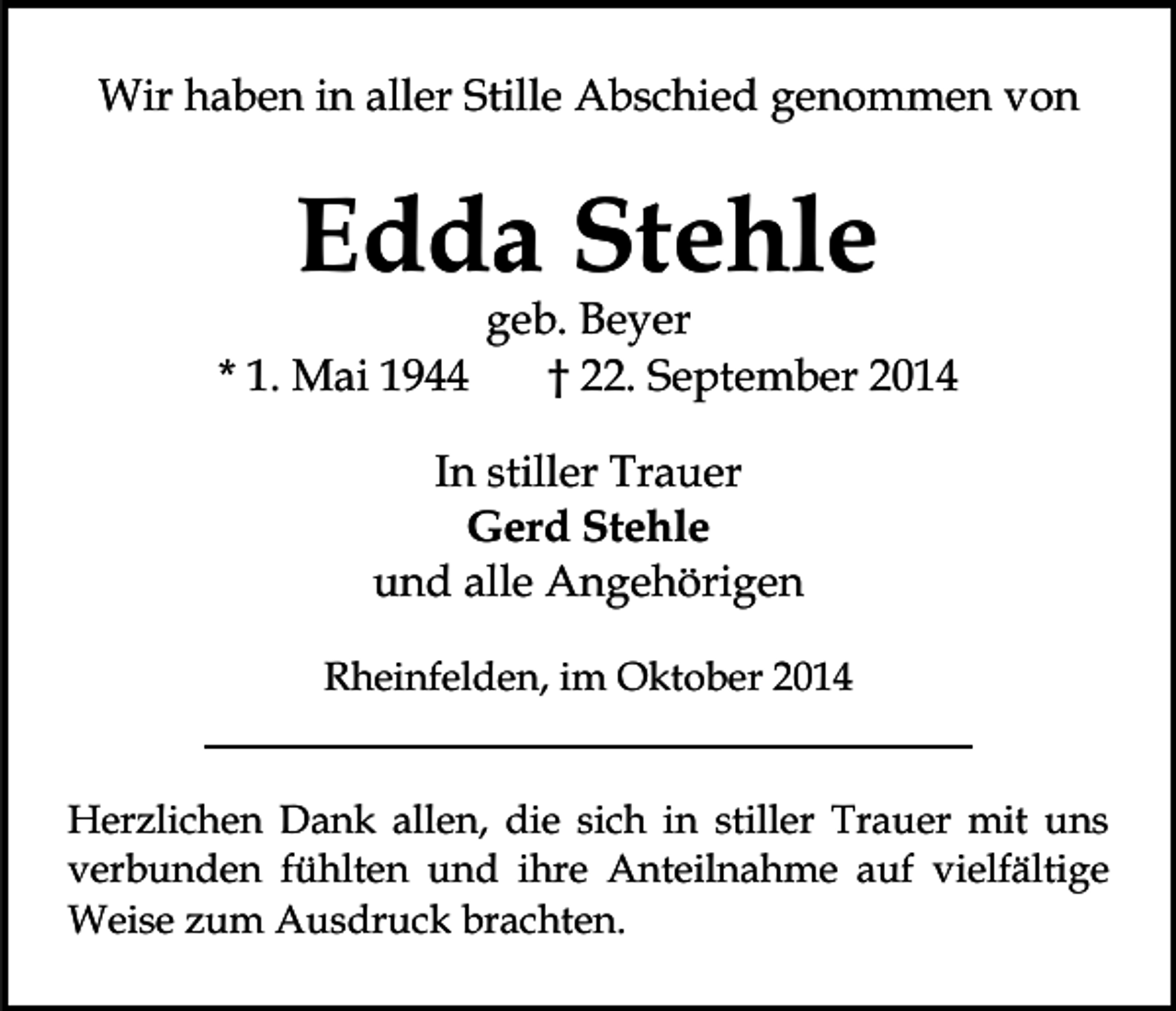<p>Wir haben in aller Stille Abschied genommen von</p><p>Edda Stehle<br />* 1. Mai 1944</p><p>geb. Beyer<br />† 22. September 2014</p><p>In stiller Trauer<br />Gerd Stehle<br />und alle Angehörigen<br />Rheinfelden, im Oktober 2014<br />Herzlichen Dank allen, die sich in stiller Trauer mit uns<br />verbunden fühlten und ihre Anteilnahme auf vielfältige<br />Weise zum Ausdruck brachten.</p>