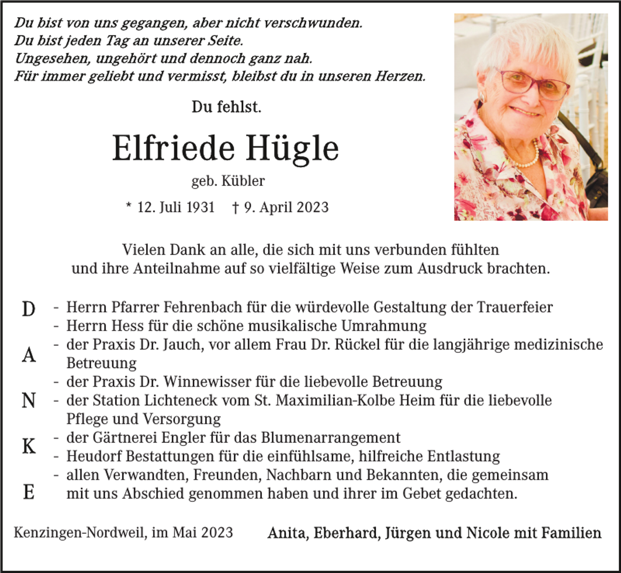 <p>geb. Kübler<br />* 12. Juli 1931</p><p>† 9. April 2023</p><p>Vielen Dank an alle, die sich mit uns verbunden fühlten<br />und ihre Anteilnahme auf so vielfältige Weise zum Ausdruck brachten.<br />- Herrn Pfarrer Fehrenbach für die würdevolle Gestaltung der Trauerfeier<br />- Herrn Hess für die schöne musikalische Umrahmung<br />- der Praxis Dr. Jauch, vor allem Frau Dr. Rückel für die langjährige medizinische<br />Betreuung<br />- der Praxis Dr. Winnewisser für die liebevolle Betreuung<br />- der Station Lichteneck vom St. Maximilian-Kolbe Heim für die liebevolle<br />Pflege und Versorgung<br />- der Gärtnerei Engler für das Blumenarrangement<br />- Heudorf Bestattungen für die einfühlsame, hilfreiche Entlastung<br />- allen Verwandten, Freunden, Nachbarn und Bekannten, die gemeinsam<br />mit uns Abschied genommen haben und ihrer im Gebet gedachten.<br />Kenzingen-Nordweil, im Mai 2023</p>
