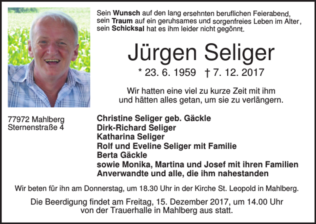 <p>Sein Wunsch auf den lang ersehnten beruflichen Feierabend,<br />sein Traum auf ein geruhsames und sorgenfreies Leben im Alter,<br />sein Schicksal hat es ihm leider nicht gegönnt.</p><p>Jürgen Seliger<br />* 23. 6. 1959 † 7. 12. 2017<br />Wir hatten eine viel zu kurze Zeit mit ihm<br />und hätten alles getan, um sie zu verlängern.<br />77972 Mahlberg<br />Sternenstraße 4</p><p>Christine Seliger geb. Gäckle<br />Dirk-Richard Seliger<br />Katharina Seliger<br />Rolf und Eveline Seliger mit Familie<br />Berta Gäckle<br />sowie Monika, Martina und Josef mit ihren Familien<br />Anverwandte und alle, die ihm nahestanden</p><p>Wir beten für ihn am Donnerstag, um 18.30 Uhr in der Kirche St. Leopold in Mahlberg.</p><p>Die Beerdigung findet am Freitag, 15. Dezember 2017, um 14.00 Uhr<br />von der Trauerhalle in Mahlberg aus statt.</p>