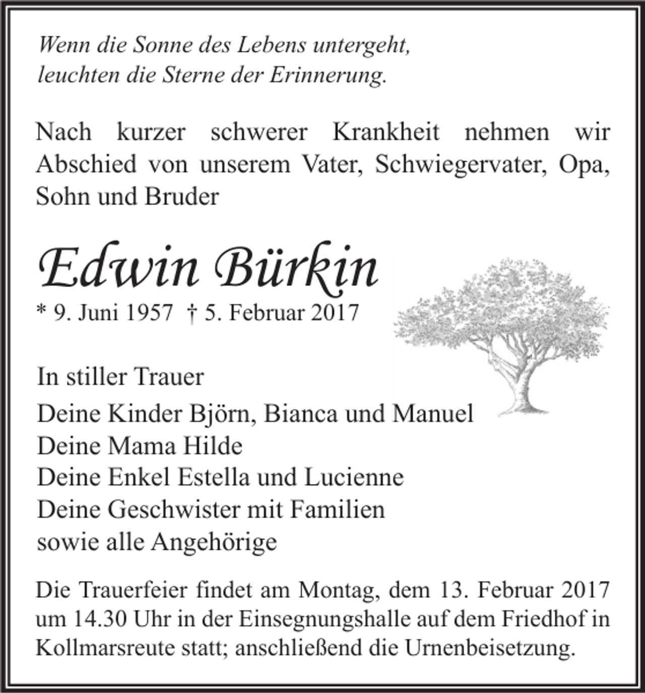 <p>Wenn die Sonne des Lebens untergeht,<br />leuchten die Sterne der Erinnerung.</p><p>Nach kurzer schwerer Krankheit nehmen wir<br />Abschied von unserem Vater, Schwiegervater, Opa,<br />Sohn und Bruder</p><p>Edwin Bürkin<br />* 9. Juni 1957 † 5. Februar 2017</p><p>In stiller Trauer<br />Deine Kinder Björn, Bianca und Manuel<br />Deine Mama Hilde<br />Deine Enkel Estella und Lucienne<br />Deine Geschwister mit Familien<br />sowie alle Angehörige<br />Die Trauerfeier findet am Montag, dem 13. Februar 2017<br />um 14.30 Uhr in der Einsegnungshalle auf dem Friedhof in<br />Kollmarsreute statt; anschließend die Urnenbeisetzung.</p>
