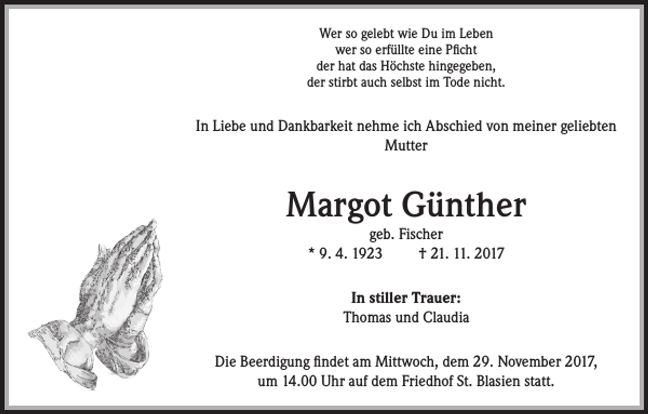 <p>Wer so gelebt wie Du im Leben<br />wer so erfüllte eine Pficht<br />der hat das Höchste hingegeben,<br />der stirbt auch selbst im Tode nicht.</p><p>In Liebe und Dankbarkeit nehme ich Abschied von meiner geliebten<br />Mutter</p><p>Margot Günther<br />geb. Fischer<br />* 9. 4. 1923<br />† 21. 11. 2017<br />In stiller Trauer:<br />Thomas und Claudia<br />Die Beerdigung findet am Mittwoch, dem 29. November 2017,<br />um 14.00 Uhr auf dem Friedhof St. Blasien statt.</p>