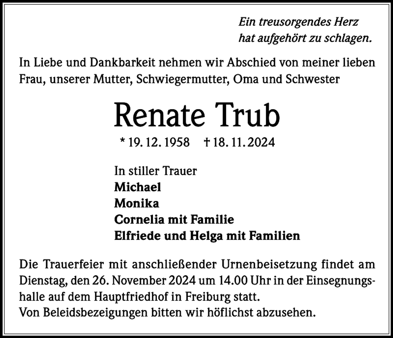 <p>Ein treusorgendes Herz<br />hat aufgehört zu schlagen.</p><p>In Liebe und Dankbarkeit nehmen wir Abschied von meiner lieben<br />Frau, unserer Mutter, Schwiegermutter, Oma und Schwester</p><p>Renate Trub<br />* 19. 12. 1958</p><p>† 18. 11. 2024</p><p>In stiller Trauer<br />Michael<br />Monika<br />Cornelia mit Familie<br />Elfriede und Helga mit Familien<br />Die Trauerfeier mit anschließender Urnenbeisetzung findet am<br />Dienstag, den 26. November 2024 um 14.00 Uhr in der Einsegnungshalle auf dem Hauptfriedhof in Freiburg statt.<br />Von Beleidsbezeigungen bitten wir höflichst abzusehen.</p>