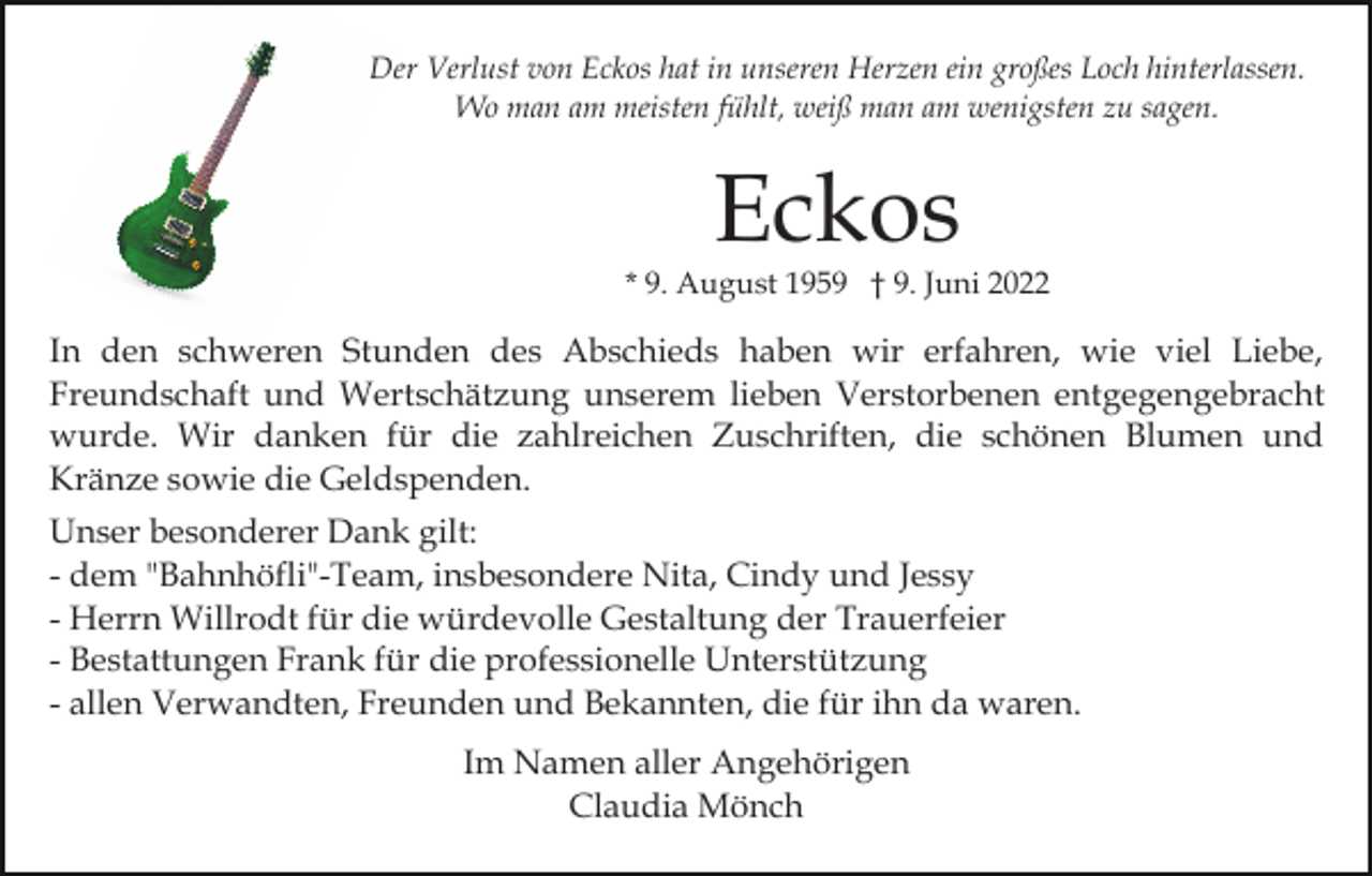 <p>Der Verlust von Eckos hat in unseren Herzen ein großes Loch hinterlassen.<br />Wo man am meisten fühlt, weiß man am wenigsten zu sagen.</p><p>Eckos<br />* 9. August 1959 † 9. Juni 2022</p><p>In den schweren Stunden des Abschieds haben wir erfahren, wie viel Liebe,<br />Freundschaft und Wertschätzung unserem lieben Verstorbenen entgegengebracht<br />wurde. Wir danken für die zahlreichen Zuschriften, die schönen Blumen und<br />Kränze sowie die Geldspenden.<br />Unser besonderer Dank gilt:<br />- dem "Bahnhöfli"-Team, insbesondere Nita, Cindy und Jessy<br />- Herrn Willrodt für die würdevolle Gestaltung der Trauerfeier<br />- Bestattungen Frank für die professionelle Unterstützung<br />- allen Verwandten, Freunden und Bekannten, die für ihn da waren.<br />Im Namen aller Angehörigen<br />Claudia Mönch</p>