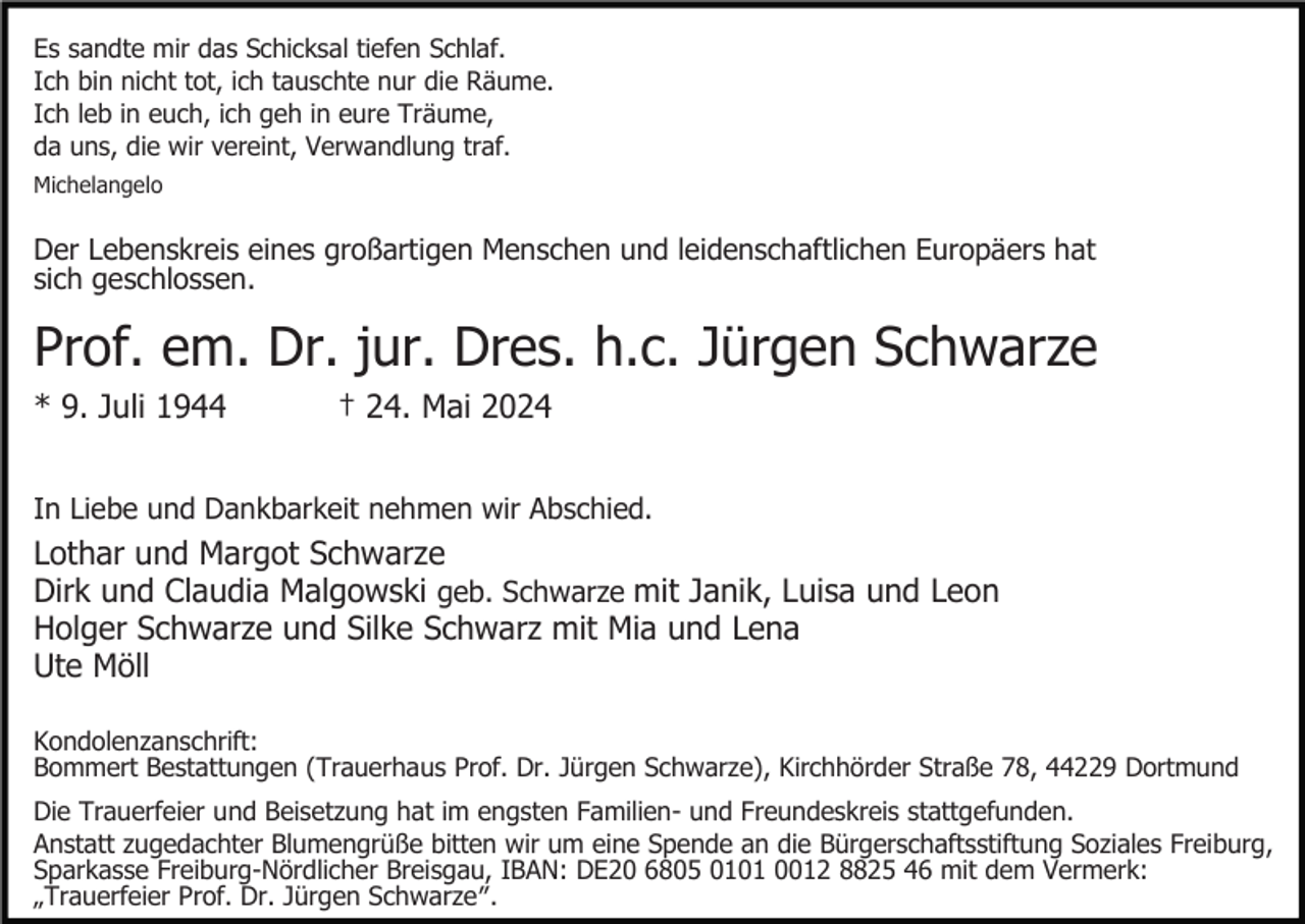<p>Es sandte mir das Schicksal tiefen Schlaf.<br />Ich bin nicht tot, ich tauschte nur die Räume.<br />Ich leb in euch, ich geh in eure Träume,<br />da uns, die wir vereint, Verwandlung traf.<br />Michelangelo</p><p>Der Lebenskreis eines großartigen Menschen und leidenschaftlichen Europäers hat<br />sich geschlossen.</p><p>Prof. em. Dr. jur. Dres. h.c. Jürgen Schwarze<br />* 9. Juli 1944</p><p>† 24. Mai 2024</p><p>In Liebe und Dankbarkeit nehmen wir Abschied.</p><p>Lothar und Margot Schwarze<br />Dirk und Claudia Malgowski geb. Schwarze mit Janik, Luisa und Leon<br />Holger Schwarze und Silke Schwarz mit Mia und Lena<br />Ute Möll<br />Kondolenzanschrift:<br />Bommert Bestattungen (Trauerhaus Prof. Dr. Jürgen Schwarze), Kirchhörder Straße 78, 44229 Dortmund<br />Die Trauerfeier und Beisetzung hat im engsten Familien- und Freundeskreis stattgefunden.<br />Anstatt zugedachter Blumengrüße bitten wir um eine Spende an die Bürgerschaftsstiftung Soziales Freiburg,<br />Sparkasse Freiburg-Nördlicher Breisgau, IBAN: DE20 6805 0101 0012 8825 46 mit dem Vermerk:<br />„Trauerfeier Prof. Dr. Jürgen Schwarzeʺ.</p>