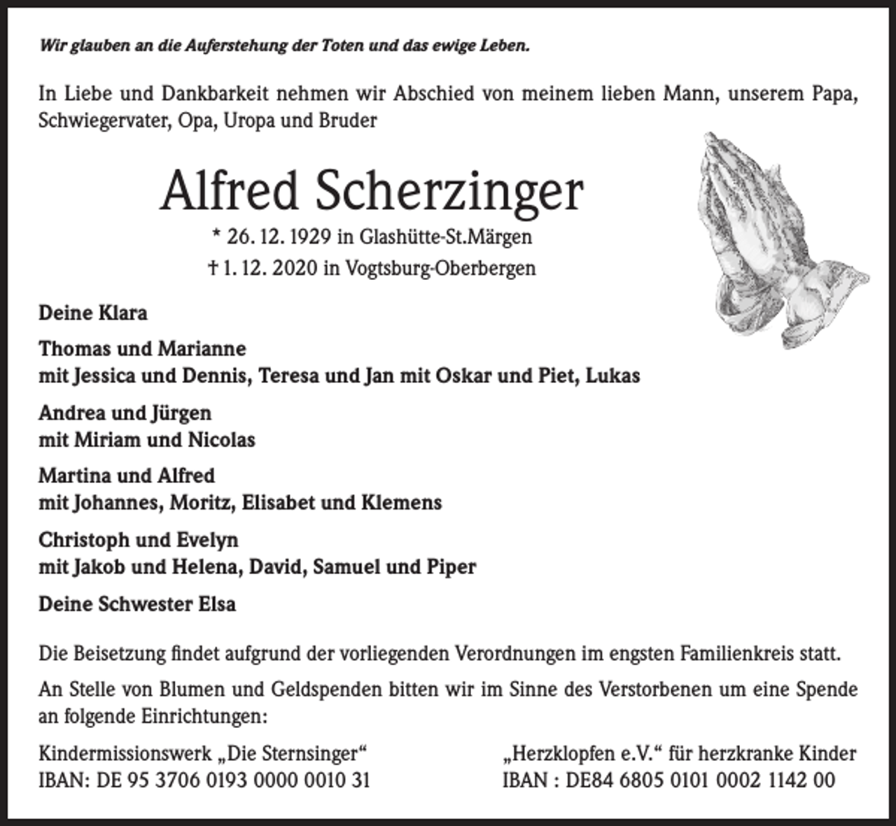 <p>Wir glauben an die Auferstehung der Toten und das ewige Leben.</p><p>In Liebe und Dankbarkeit nehmen wir Abschied von meinem lieben Mann, unserem Papa,<br />Schwiegervater, Opa, Uropa und Bruder</p><p>Alfred Scherzinger<br />* 26. 12. 1929 in Glashütte-St.Märgen<br />† 1. 12. 2020 in Vogtsburg-Oberbergen</p><p>Deine Klara<br />Thomas und Marianne<br />mit Jessica und Dennis, Teresa und Jan mit Oskar und Piet, Lukas<br />Andrea und Jürgen<br />mit Miriam und Nicolas<br />Martina und Alfred<br />mit Johannes, Moritz, Elisabet und Klemens<br />Christoph und Evelyn<br />mit Jakob und Helena, David, Samuel und Piper<br />Deine Schwester Elsa<br />Die Beisetzung findet aufgrund der vorliegenden Verordnungen im engsten Familienkreis statt.<br />An Stelle von Blumen und Geldspenden bitten wir im Sinne des Verstorbenen um eine Spende<br />an folgende Einrichtungen:<br />Kindermissionswerk „Die Sternsinger“<br />IBAN: DE 95 3706 0193 0010 31</p><p>„Herzklopfen e.V.“ für herzkranke Kinder<br />IBAN : DE84 6805 0101 0002 1142 00</p>