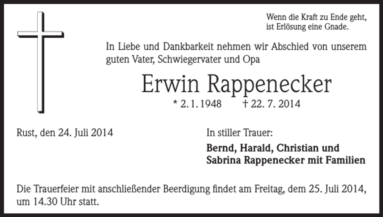 <p>Wenn die Kraft zu Ende geht,<br />ist Erlösung eine Gnade.</p><p>In Liebe und Dankbarkeit nehmen wir Abschied von unserem<br />guten Vater, Schwiegervater und Opa</p><p>Erwin Rappenecker<br />* 2. 1. 1948 † 22. 7. 2014</p><p>Rust, den 24. Juli 2014</p><p>In stiller Trauer:<br />Bernd, Harald, Christian und<br />Sabrina Rappenecker mit Familien</p><p>Die Trauerfeier mit anschließender Beerdigung findet am Freitag, dem 25. Juli 2014,<br />um 14.30 Uhr statt.</p>