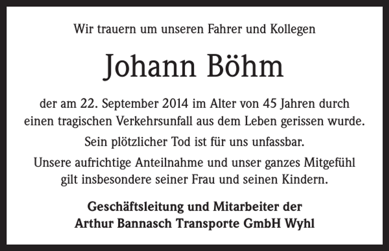 <p>Wir trauern um unseren Fahrer und Kollegen</p><p>Johann Böhm<br />der am 22. September 2014 im Alter von 45 Jahren durch<br />einen tragischen Verkehrsunfall aus dem Leben gerissen wurde.<br />Sein plötzlicher Tod ist für uns unfassbar.<br />Unsere aufrichtige Anteilnahme und unser ganzes ­Mitgefühl<br />gilt insbesondere seiner Frau und seinen Kindern.<br />Geschäftsleitung und Mitarbeiter der<br />Arthur Bannasch Transporte GmbH Wyhl</p>