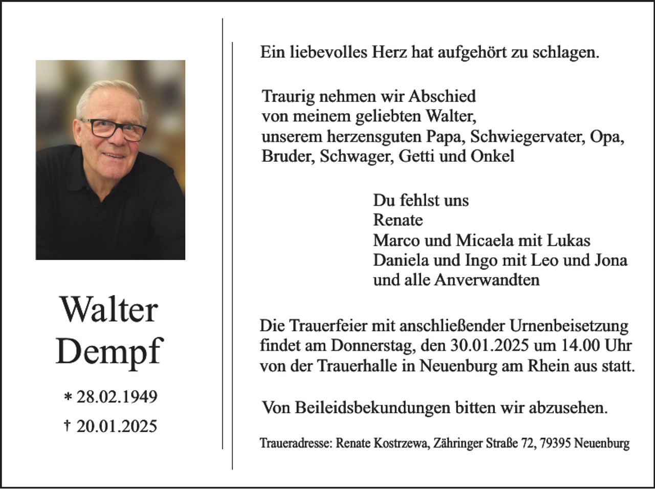 <p>Ein liebevolles Herz hat aufgehört zu schlagen.<br />Traurig nehmen wir Abschied<br />von meinem geliebten Walter,<br />unserem herzensguten Papa, Schwiegervater, Opa,<br />Bruder, Schwager, Getti und Onkel</p><p>Walter<br />Dempf<br />* 28.02.1949<br />†</p><p>20.01.2025</p><p>Du fehlst uns<br />Renate<br />Marco und Micaela mit Lukas<br />Daniela und Ingo mit Leo und Jona<br />und alle Anverwandten<br />Die Trauerfeier mit anschließender Urnenbeisetzung<br />findet am Donnerstag, den 30.01.2025 um 14.00 Uhr<br />von der Trauerhalle in Neuenburg am Rhein aus statt.<br />Von Beileidsbekundungen bitten wir abzusehen.<br />Traueradresse: Renate Kostrzewa, Zähringer Straße 72, 79395 Neuenburg</p>