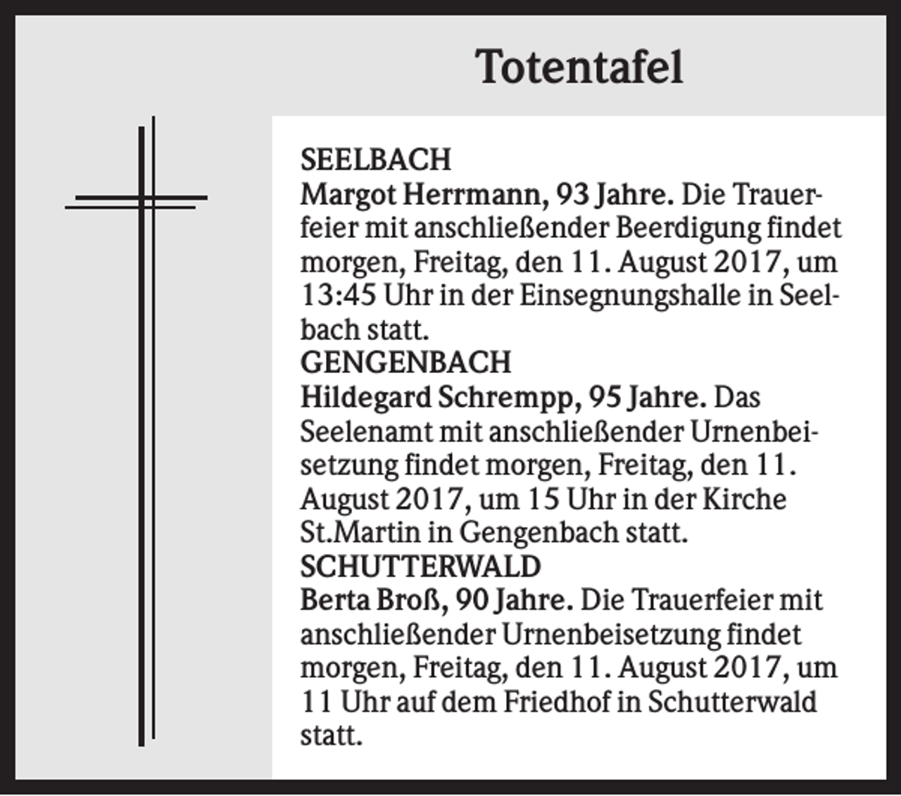 <p>Totentafel<br />SEELBACH<br />Margot Herrmann, 93 Jahre. Die Trauerfeier mit anschließender Beerdigung findet<br />morgen, Freitag, den 11. August 2017, um<br />13:45 Uhr in der Einsegnungshalle in Seelbach statt.<br />GENGENBACH<br />Hildegard Schrempp, 95 Jahre. Das<br />Seelenamt mit anschließender Urnenbeisetzung findet morgen, Freitag, den 11.<br />August 2017, um 15 Uhr in der Kirche<br />St.Martin in Gengenbach statt.<br />SCHUTTERWALD<br />Berta Broß, 90 Jahre. Die Trauerfeier mit<br />anschließender Urnenbeisetzung findet<br />morgen, Freitag, den 11. August 2017, um<br />11 Uhr auf dem Friedhof in Schutterwald<br />statt.</p>