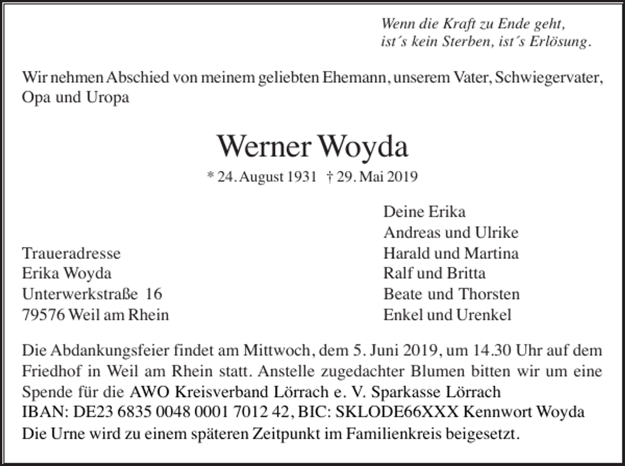 <p>Wenn die Kraft zu Ende geht,<br />ist´s kein Sterben, ist´s Erlösung.</p><p>Wir nehmen Abschied von meinem geliebten Ehemann, unserem Vater, Schwiegervater,<br />Opa und Uropa</p><p>Werner Woyda<br />* 24. August 1931 † 29. Mai 2019</p><p>Traueradresse<br />Erika Woyda<br />Unterwerkstraße 16<br />79576 Weil am Rhein</p><p>Deine Erika<br />Andreas und Ulrike<br />Harald und Martina<br />Ralf und Britta<br />Beate und Thorsten<br />Enkel und Urenkel</p><p>Die Abdankungsfeier findet am Mittwoch, dem 5. Juni 2019, um 14.30 Uhr auf dem<br />Friedhof in Weil am Rhein statt. Anstelle zugedachter Blumen bitten wir um eine<br />Spende für die AWO Kreisverband Lörrach e. V. Sparkasse Lörrach<br />IBAN: DE23 6835 0048 0001 7012 42, BIC: SKLODE66XXX Kennwort Woyda<br />Die Urne wird zu einem späteren Zeitpunkt im Familienkreis beigesetzt.</p>