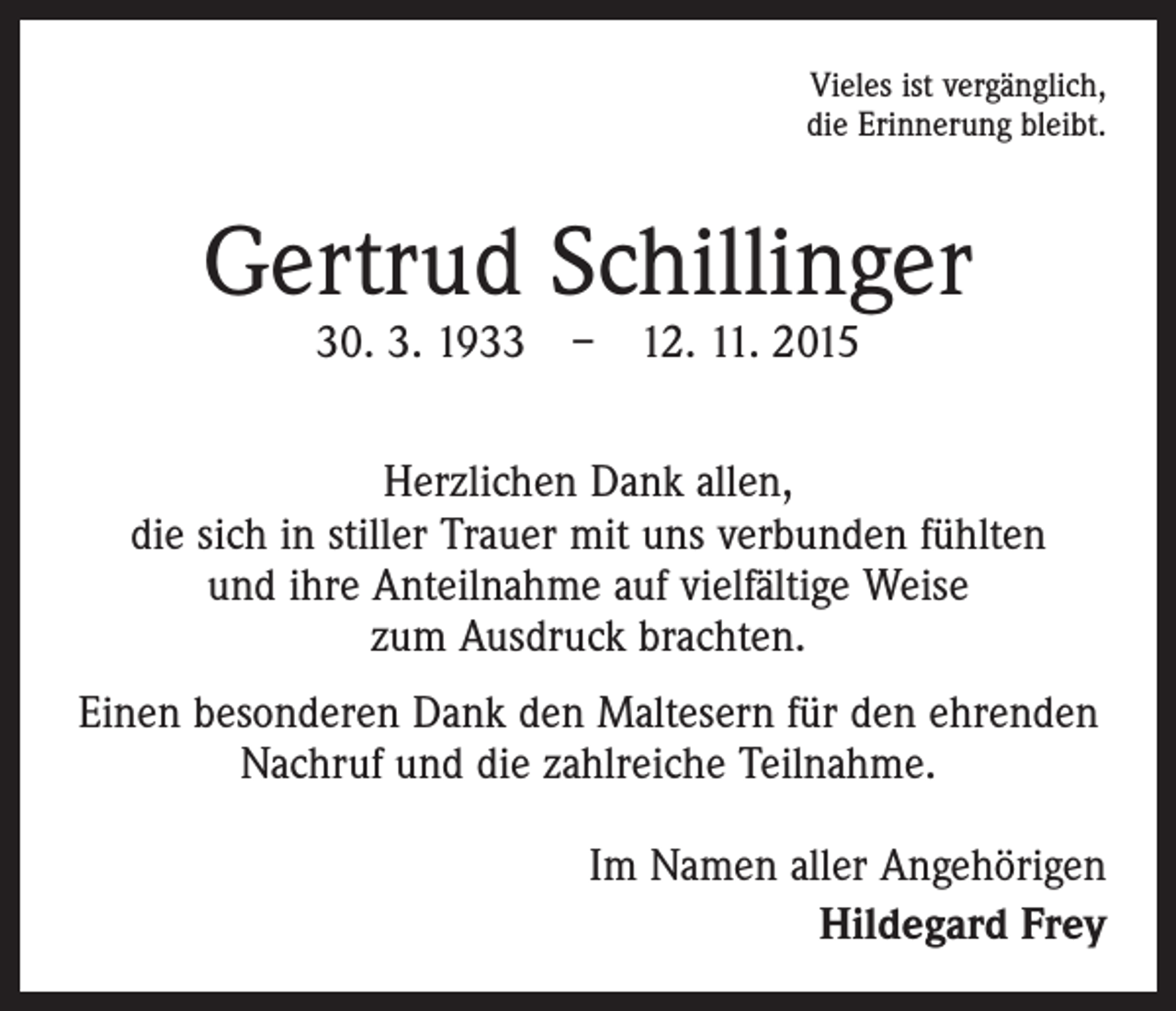 <p>Vieles ist vergänglich,<br />die Erinnerung bleibt.</p><p>Gertrud Schillinger<br />30. 3. 1933 – 12. 11. 2015</p><p>Herzlichen Dank allen,<br />die sich in stiller Trauer mit uns verbunden fühlten<br />und ihre Anteilnahme auf vielfältige Weise<br />zum Ausdruck brachten.<br />Einen besonderen Dank den Maltesern für den ehrenden<br />Nachruf und die zahlreiche Teilnahme.<br />Im Namen aller Angehörigen<br />Hildegard Frey</p>