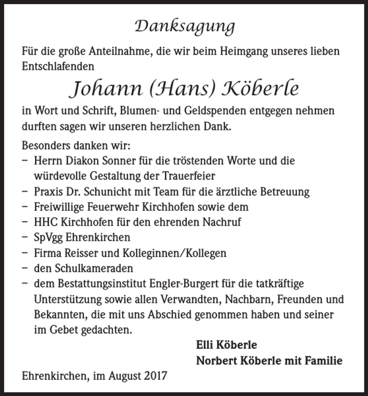 <p>Danksagung<br />Für die große Anteilnahme, die wir beim Heimgang unseres lieben<br />Entschlafenden</p><p>Johann (Hans) Köberle<br />in Wort und Schrift, Blumen- und Geldspenden entgegen nehmen<br />durften sagen wir unseren herzlichen Dank.<br />Besonders danken wir:<br />– Herrn Diakon Sonner für die tröstenden Worte und die<br />würdevolle Gestaltung der Trauerfeier<br />– Praxis Dr. Schunicht mit Team für die ärztliche Betreuung<br />– Freiwillige Feuerwehr Kirchhofen sowie dem<br />– HHC Kirchhofen für den ehrenden Nachruf<br />– SpVgg Ehrenkirchen<br />– Firma Reisser und Kolleginnen/Kollegen<br />– den Schulkameraden<br />– dem Bestattungsinstitut Engler-Burgert für die tatkräftige<br />Unterstützung sowie allen Verwandten, Nachbarn, Freunden und<br />Bekannten, die mit uns Abschied genommen haben und seiner<br />im Gebet gedachten.<br />Elli Köberle<br />Norbert Köberle mit Familie<br />Ehrenkirchen, im August 2017</p>