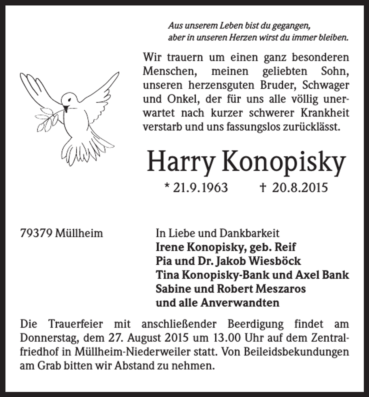<p>Aus unserem Leben bist du gegangen,<br />aber in unseren Herzen wirst du immer bleiben.</p><p>Wir trauern um einen ganz besonderen<br />Menschen, meinen geliebten Sohn,<br />unseren herzensguten Bruder, Schwager<br />und Onkel, der für uns alle völlig unerwartet nach kurzer schwerer Krankheit<br />verstarb und uns fassungslos zurücklässt.</p><p>Harry Konopisky<br />* 21.9.1963<br />79379 Müllheim</p><p>† 20.8.2015</p><p>In Liebe und Dankbarkeit<br />Irene Konopisky, geb. Reif<br />Pia und Dr. Jakob Wiesböck<br />Tina Konopisky-Bank und Axel Bank<br />Sabine und Robert Meszaros<br />und alle Anverwandten</p><p>Die Trauerfeier mit anschließender Beerdigung findet am<br />Donnerstag, dem 27. August 2015 um 13.00 Uhr auf dem Zentralfriedhof in Müllheim-Niederweiler statt. Von Beileidsbekundungen<br />am Grab bitten wir Abstand zu nehmen.</p>