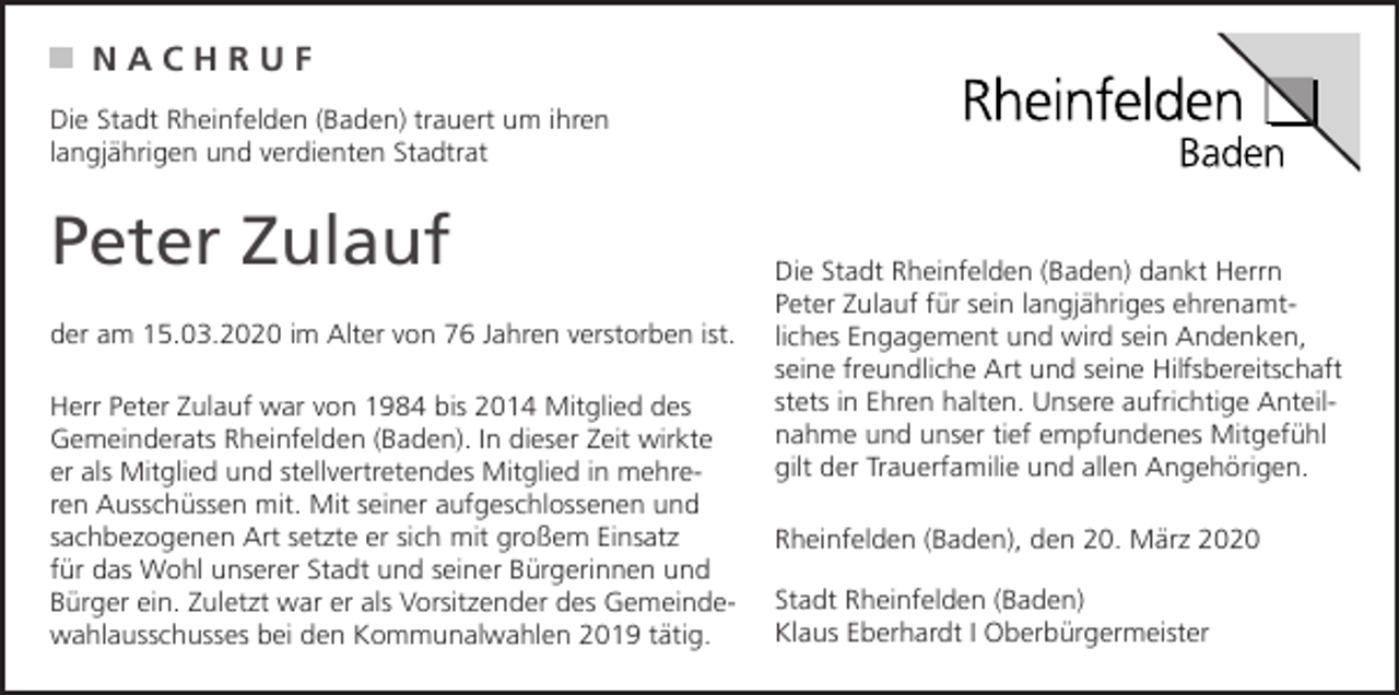 <p>NACHRUF<br />Die Stadt Rheinfelden (Baden) trauert um ihren<br />langjährigen und verdienten Stadtrat</p><p>Peter Zulauf<br />der am 15.03.2020 im Alter von 76 Jahren verstorben ist.<br />Herr Peter Zulauf war von 1984 bis 2014 Mitglied des<br />Gemeinderats Rheinfelden (Baden). In dieser Zeit wirkte<br />er als Mitglied und stellvertretendes Mitglied in mehreren Ausschüssen mit. Mit seiner aufgeschlossenen und<br />sachbezogenen Art setzte er sich mit großem Einsatz<br />für das Wohl unserer Stadt und seiner Bürgerinnen und<br />Bürger ein. Zuletzt war er als Vorsitzender des Gemeindewahlausschusses bei den Kommunalwahlen 2019 tätig.</p><p>Die Stadt Rheinfelden (Baden) dankt Herrn<br />Peter Zulauf für sein langjähriges ehrenamtliches Engagement und wird sein Andenken,<br />seine freundliche Art und seine Hilfsbereitschaft<br />stets in Ehren halten. Unsere aufrichtige Anteilnahme und unser tief empfundenes Mitgefühl<br />gilt der Trauerfamilie und allen Angehörigen.<br />Rheinfelden (Baden), den 20. März 2020<br />Stadt Rheinfelden (Baden)<br />Klaus Eberhardt I Oberbürgermeister</p>