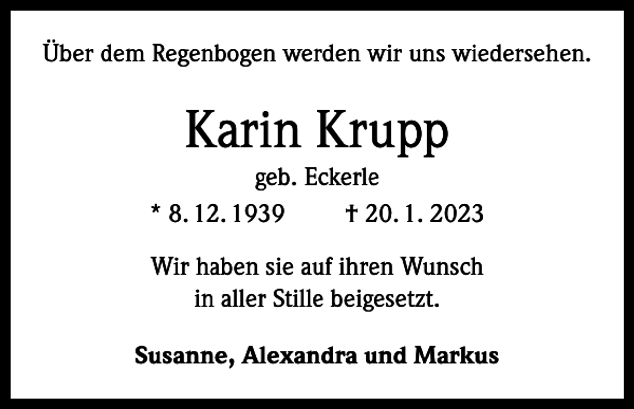 <p>Über dem Regenbogen werden wir uns wiedersehen.</p><p>Karin Krupp<br />geb. Eckerle<br />* 8. 12. 1939<br />† 20. 1. 2023<br />Wir haben sie auf ihren Wunsch<br />in aller Stille beigesetzt.<br />Susanne, Alexandra und Markus</p>