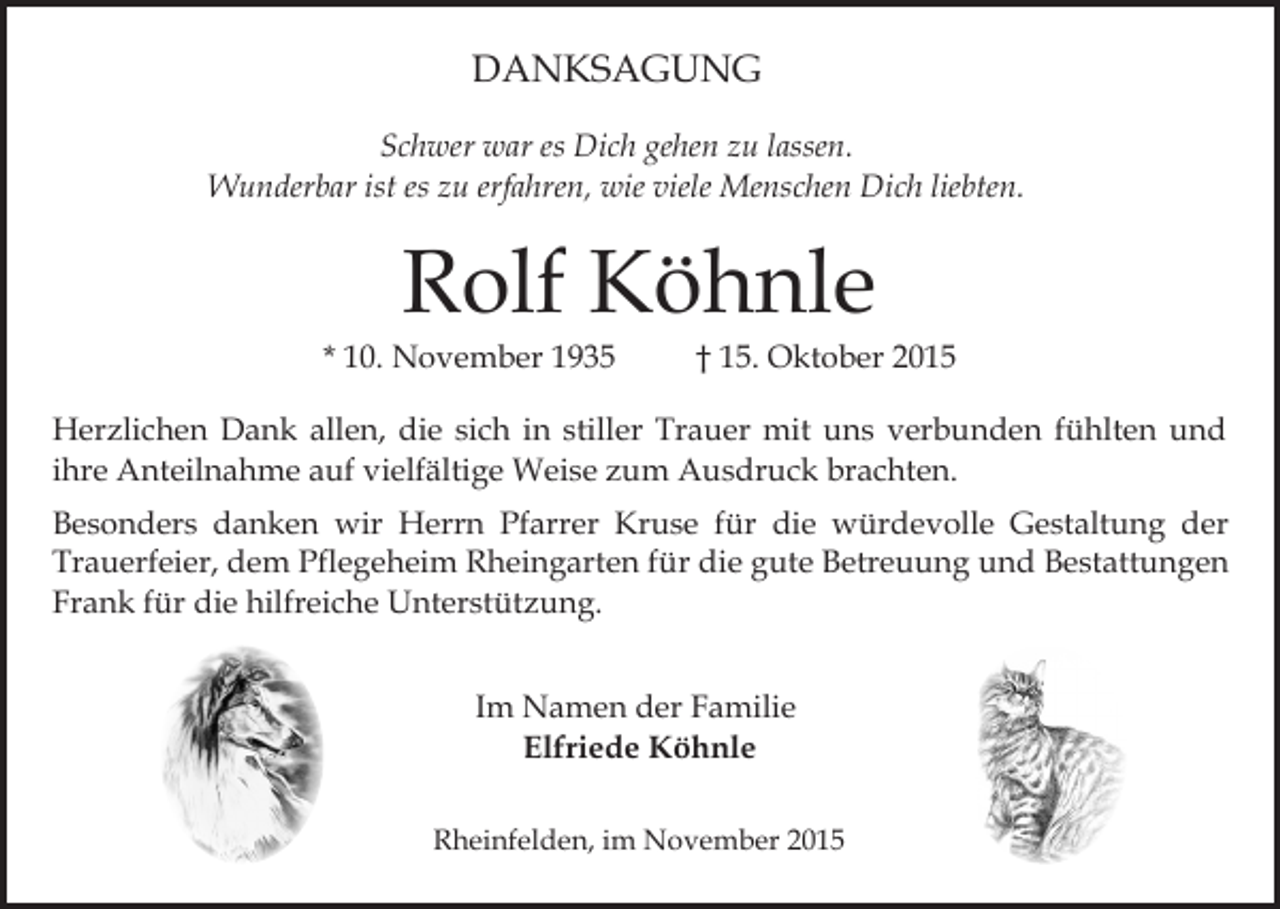 <p>DANKSAGUNG<br />Schwer war es Dich gehen zu lassen.<br />Wunderbar ist es zu erfahren, wie viele Menschen Dich liebten.</p><p>Rolf Köhnle</p><p>* 10. November 1935</p><p>† 15. Oktober 2015</p><p>Herzlichen Dank allen, die sich in stiller Trauer mit uns verbunden fühlten und<br />ihre Anteilnahme auf vielfältige Weise zum Ausdruck brachten.<br />Besonders danken wir Herrn Pfarrer Kruse für die würdevolle Gestaltung der<br />Trauerfeier, dem Pflegeheim Rheingarten für die gute Betreuung und Bestattungen<br />Frank für die hilfreiche Unterstützung.<br />Im Namen der Familie<br />Elfriede Köhnle<br />Rheinfelden, im November 2015</p>