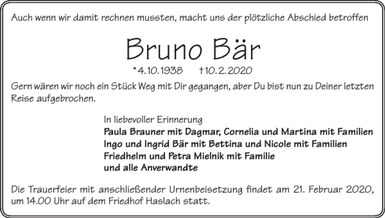 <p>Auch wenn wir damit rechnen mussten, macht uns der plötzliche Abschied betroffen</p><p>Bruno Bär</p><p>* 4. 10. 1938 † 10. 2. 2020<br />Gern wären wir noch ein Stück Weg mit Dir gegangen, aber Du bist nun zu Deiner letzten<br />Reise aufgebrochen.<br />In liebevoller Erinnerung<br />Paula Brauner mit Dagmar, Cornelia und Martina mit Familien<br />Ingo und Ingrid Bär mit Bettina und Nicole mit Familien<br />Friedhelm und Petra Mielnik mit Familie<br />und alle Anverwandte<br />Die Trauerfeier mit anschließender Urnenbeisetzung findet am 21. Februar 2020,<br />um 14.00 Uhr auf dem Friedhof Haslach statt.</p>