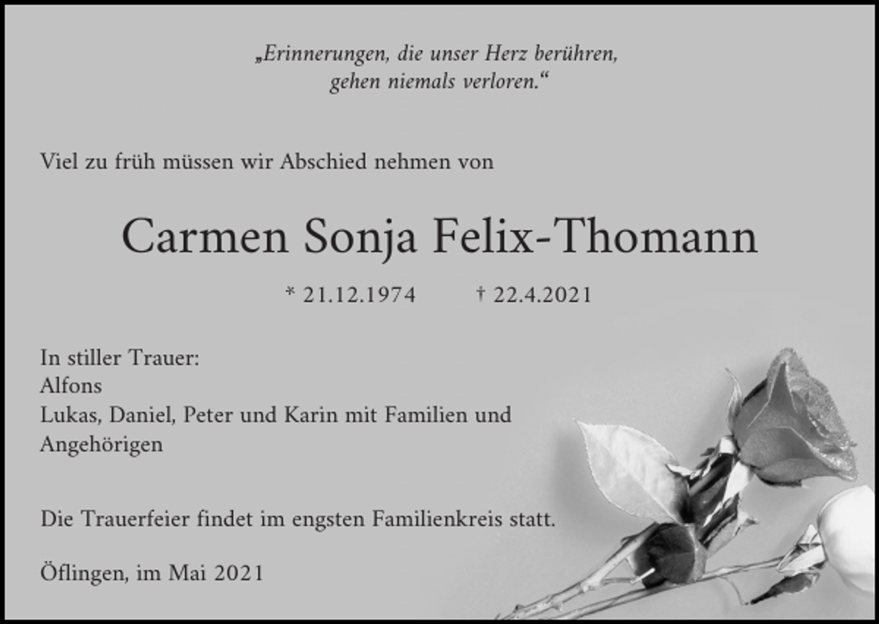 <p>„Erinnerungen, die unser Herz berühren,<br />gehen niemals verloren.“<br />Viel zu früh müssen wir Abschied nehmen von</p><p>Carmen Sonja Felix-Thomann<br />* 21.12.1974</p><p>† 22.4.2021</p><p>In stiller Trauer:<br />Alfons<br />Lukas, Daniel, Peter und Karin mit Familien und<br />Angehörigen<br />Die Trauerfeier findet im engsten Familienkreis statt.<br />Öflingen, im Mai 2021</p>