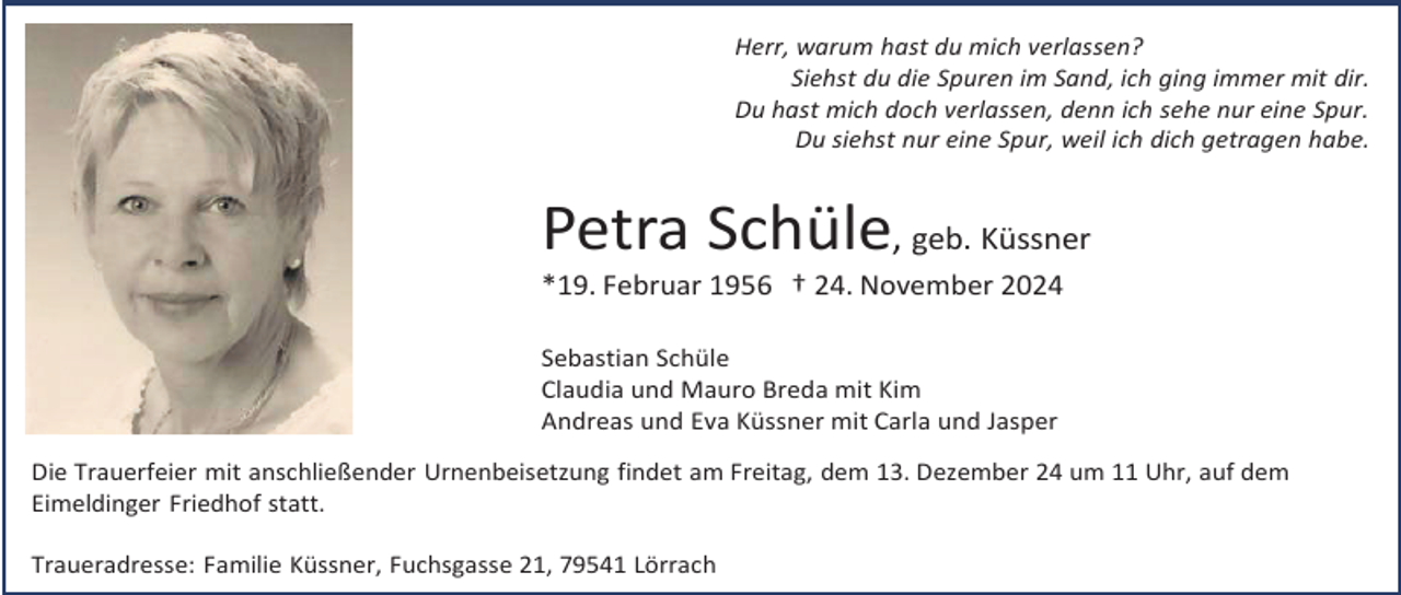 <p>Herr, warum hast du mich verlassen?<br />Siehst du die Spuren im Sand, ich ging immer mit dir.<br />Du hast mich doch verlassen, denn ich sehe nur eine Spur.<br />Du siehst nur eine Spur, weil ich dich getragen habe.</p><p>Petra Schüle, geb. Küssner<br />*19. Februar 1956 † 24. November 2024<br />Sebastian Schüle<br />Claudia und Mauro Breda mit Kim<br />Andreas und Eva Küssner mit Carla und Jasper<br />Die Trauerfeier mit anschließender Urnenbeisetzung findet am Freitag, dem 13. Dezember 24 um 11 Uhr, auf dem<br />Eimeldinger Friedhof statt.<br />Traueradresse: Familie Küssner, Fuchsgasse 21, 79541 Lörrach</p>