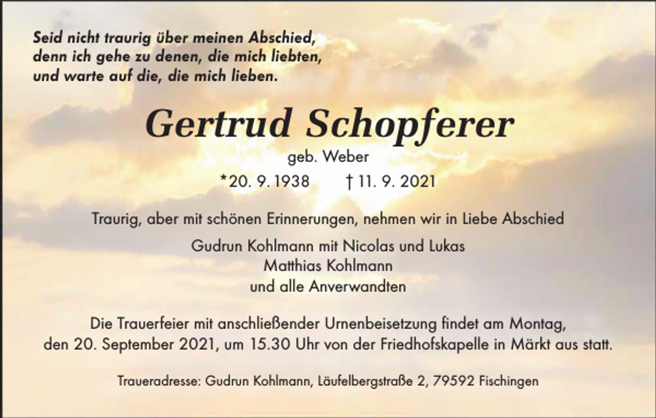 <p>Seid nicht traurig über meinen Abschied,<br />denn ich gehe zu denen, die mich liebten,<br />und warte auf die, die mich lieben.</p><p>Gertrud Schopferer<br />geb. Weber<br />*20. 9. 1938 † 11. 9. 2021</p><p>Traurig, aber mit schönen Erinnerungen, nehmen wir in Liebe Abschied<br />Gudrun Kohlmann mit Nicolas und Lukas<br />Matthias Kohlmann<br />und alle Anverwandten<br />Die Trauerfeier mit anschließender Urnenbeisetzung findet am Montag,<br />den 20. September 2021, um 15.30 Uhr von der Friedhofskapelle in Märkt aus statt.<br />Traueradresse: Gudrun Kohlmann, Läufelbergstraße 2, 79592 Fischingen</p>