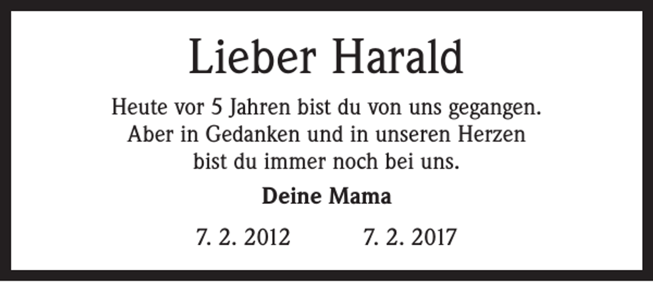 <p>Lieber Harald<br />Heute vor 5 Jahren bist du von uns gegangen.<br />Aber in Gedanken und in unseren Herzen<br />bist du immer noch bei uns.<br />Deine Mama<br />7. 2. 2012 7. 2. 2017</p>
