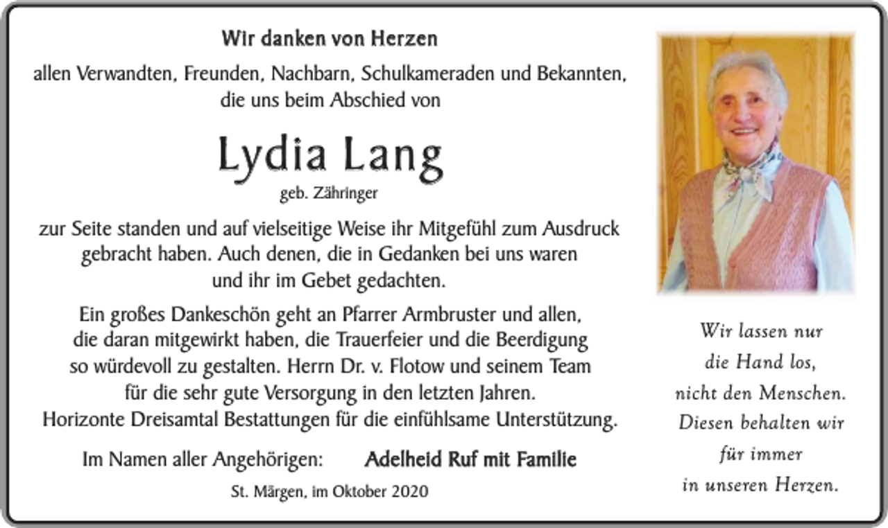 <p>Wir danken von Herzen<br />allen Verwandten, Freunden, Nachbarn, Schulkameraden und Bekannten,<br />die uns beim Abschied von</p><p>Lydia Lang<br />geb. Zähringer</p><p>zur Seite standen und auf vielseitige Weise ihr Mitgefühl zum Ausdruck<br />gebracht haben. Auch denen, die in Gedanken bei uns waren<br />und ihr im Gebet gedachten.<br />Ein großes Dankeschön geht an Pfarrer Armbruster und allen,<br />die daran mitgewirkt haben, die Trauerfeier und die Beerdigung<br />so würdevoll zu gestalten. Herrn Dr. v. Flotow und seinem Team<br />für die sehr gute Versorgung in den letzten Jahren.<br />Horizonte Dreisamtal Bestattungen für die einfühlsame Unterstützung.<br />Im Namen aller Angehörigen:</p><p>Adelheid Ruf mit Familie</p><p>St. Märgen, im Oktober 2020</p><p>Wir lassen nur<br />die Hand los,<br />nicht den Menschen.<br />Diesen behalten wir<br />für immer<br />in unseren Herzen.</p>