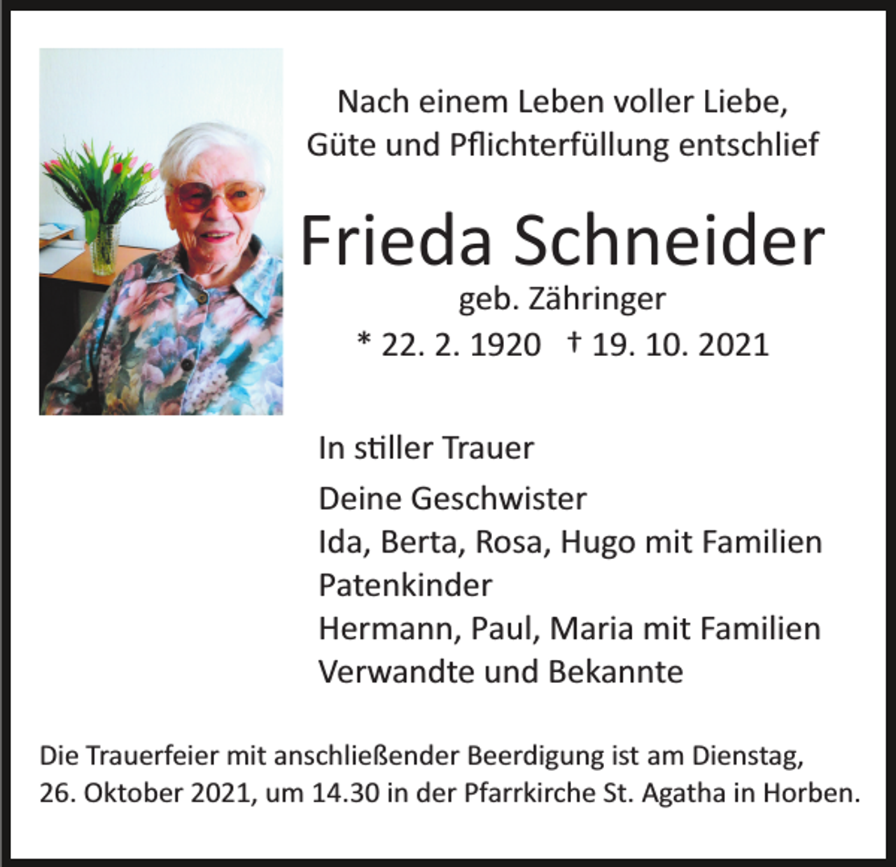 <p>Nach einem Leben voller Liebe,<br />Güte und Pﬂichterfüllung entschlief</p><p>Frieda Schneider<br />geb. Zähringer<br />* 22. 2. 1920 † 19. 10. 2021<br />In s�ller Trauer<br />Deine Geschwister<br />Ida, Berta, Rosa, Hugo mit Familien<br />Patenkinder<br />Hermann, Paul, Maria mit Familien<br />Verwandte und Bekannte<br />Die Trauerfeier mit anschließender Beerdigung ist am Dienstag,<br />26. Oktober 2021, um 14.30 in der Pfarrkirche St. Agatha in Horben.</p>