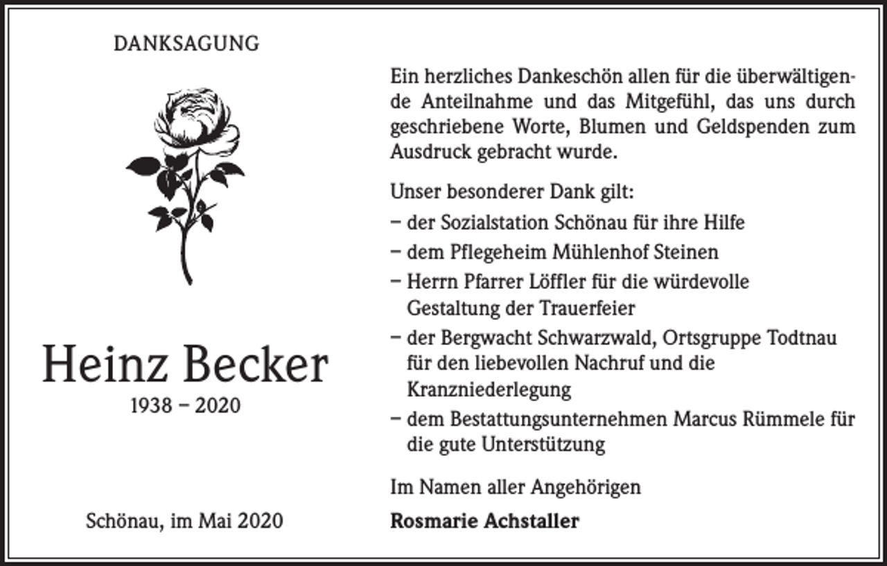<p>DANKSAGUNG<br />Ein herzliches Dankeschön allen für die überwältigende Anteilnahme und das Mitgefühl, das uns durch<br />­geschriebene Worte, Blumen und Geldspenden zum<br />Ausdruck gebracht wurde.</p><p>Heinz Becker<br />1938 – 2020</p><p>Unser besonderer Dank gilt:<br />– der Sozialstation Schönau für ihre Hilfe<br />– dem Pflegeheim Mühlenhof Steinen<br />– Herrn Pfarrer Löffler für die würdevolle<br />Gestaltung der Trauerfeier<br />– der Bergwacht Schwarzwald, Ortsgruppe Todtnau<br />für den liebevollen Nachruf und die<br />­Kranzniederlegung<br />– dem Bestattungsunternehmen Marcus Rümmele für<br />die gute Unterstützung<br />Im Namen aller Angehörigen</p><p>Schönau, im Mai 2020</p><p>Rosmarie Achstaller</p>