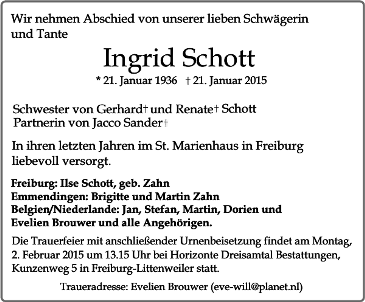 <p>Wir nehmen Abschied von unserer lieben Schwägerin<br />und Tante</p><p>Ingrid Schott</p><p>* 21. Januar 1936</p><p>21. Januar 2015</p><p>Schwester von Gerhard und Renate Schott<br />Partnerin von Jacco Sander<br />In ihren letzten Jahren im St. Marienhaus in Freiburg<br />liebevoll versorgt.<br />Freiburg: Ilse Schott, geb. Zahn<br />Emmendingen: Brigitte und Martin Zahn<br />Belgien/Niederlande: Jan, Stefan, Martin, Dorien und<br />Evelien Brouwer und alle Angehörigen.<br />Die Trauerfeier mit anschließender Urnenbeisetzung findet am Montag,<br />2. Februar 2015 um 13.15 Uhr bei Horizonte Dreisamtal Bestattungen,<br />Kunzenweg 5 in Freiburg-Littenweiler statt.<br />Traueradresse: Evelien Brouwer (eve-will@planet.nl)</p>
