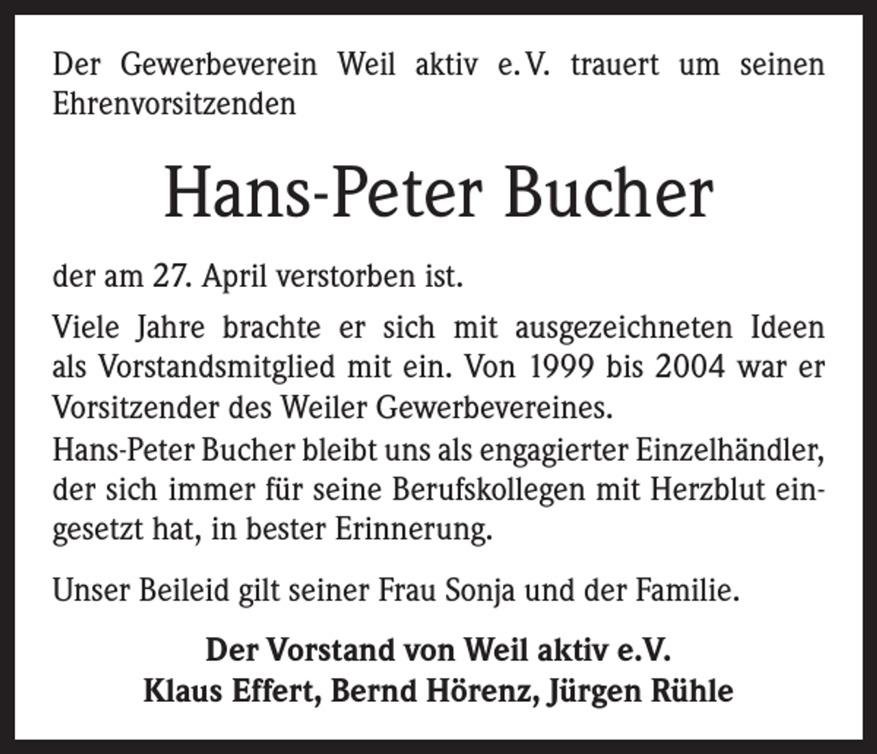 <p>Der Gewerbeverein Weil aktiv e. V. trauert um seinen<br />­Ehrenvorsitzenden</p><p>Hans-Peter Bucher<br />der am 27. April verstorben ist.<br />Viele Jahre brachte er sich mit ausgezeichneten Ideen<br />als Vorstandsmitglied mit ein. Von 1999 bis 2004 war er<br />­Vorsitzender des Weiler Gewerbevereines.<br />Hans-Peter Bucher bleibt uns als engagierter Einzelhändler,<br />der sich immer für seine Berufskollegen mit Herzblut eingesetzt hat, in bester Erinnerung.<br />Unser Beileid gilt seiner Frau Sonja und der Familie.<br />Der Vorstand von Weil aktiv e.V.<br />Klaus Effert, Bernd Hörenz, Jürgen Rühle</p>