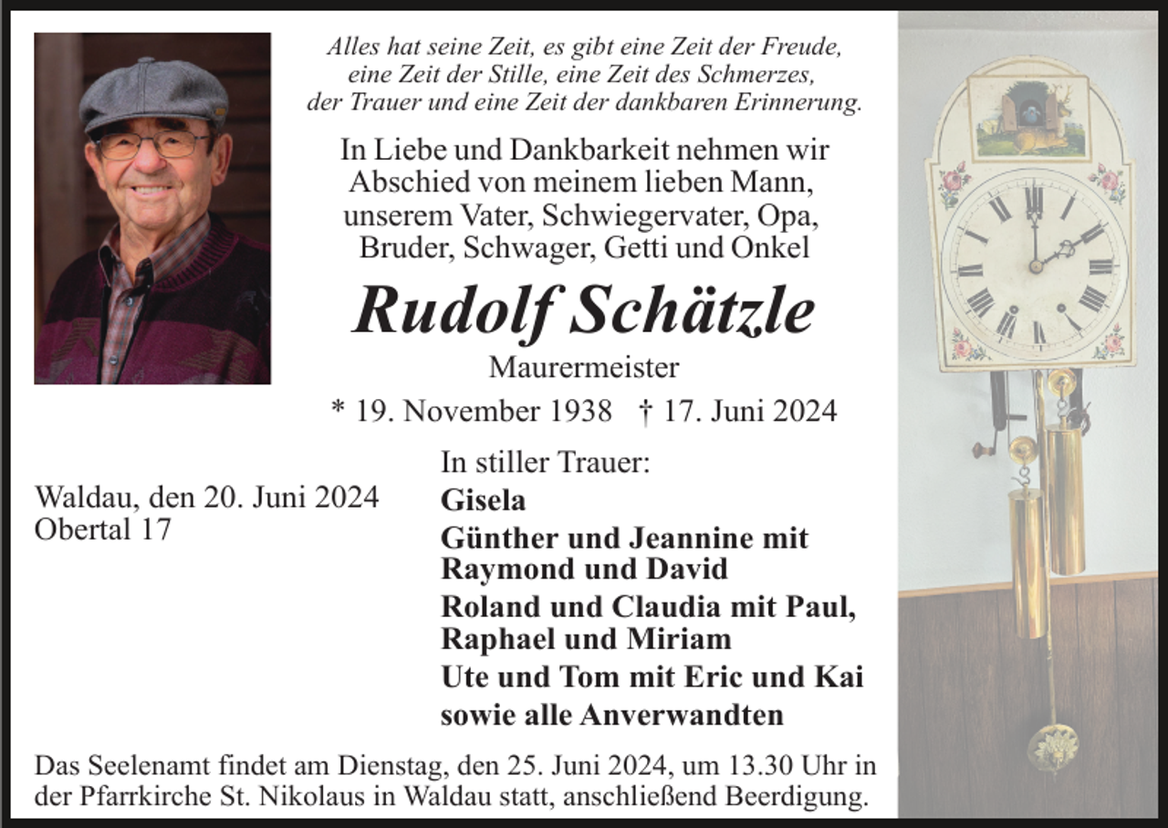 <p>Alles hat seine Zeit, es gibt eine Zeit der Freude,<br />eine Zeit der Stille, eine Zeit des Schmerzes,<br />der Trauer und eine Zeit der dankbaren Erinnerung.</p><p>In Liebe und Dankbarkeit nehmen wir<br />Abschied von meinem lieben Mann,<br />unserem Vater, Schwiegervater, Opa,<br />Bruder, Schwager, Getti und Onkel</p><p>Rudolf Schätzle<br />Maurermeister<br />* 19. November 1938 † 17. Juni 2024<br />Waldau, den 20. Juni 2024<br />Obertal 17</p><p>In stiller Trauer:<br />Gisela<br />Günther und Jeannine mit<br />Raymond und David<br />Roland und Claudia mit Paul,<br />Raphael und Miriam<br />Ute und Tom mit Eric und Kai<br />sowie alle Anverwandten</p><p>Das Seelenamt findet am Dienstag, den 25. Juni 2024, um 13.30 Uhr in<br />der Pfarrkirche St. Nikolaus in Waldau statt, anschließend Beerdigung.</p>