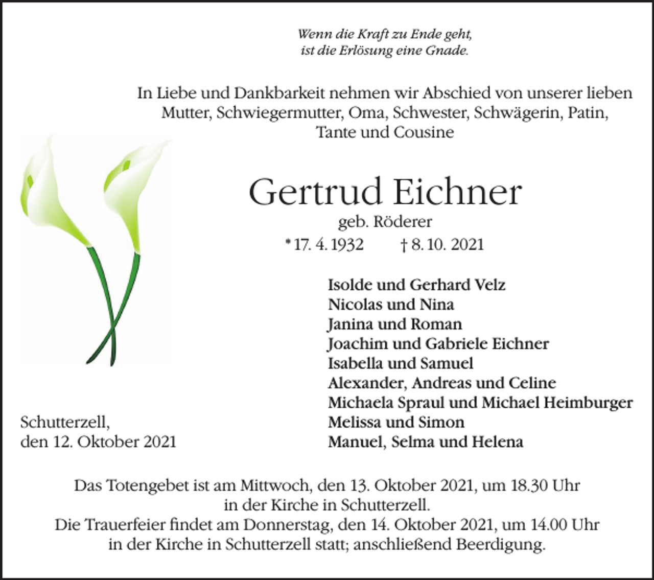 <p>Wenn die Kraft zu Ende geht,<br />ist die Erlösung eine Gnade.</p><p>In Liebe und Dankbarkeit nehmen wir Abschied von unserer lieben<br />Mutter, Schwiegermutter, Oma, Schwester, Schwägerin, Patin,<br />Tante und Cousine</p><p>Gertrud Eichner<br />geb. Röderer<br />* 17. 4. 1932<br />† 8. 10. 2021</p><p>Schutterzell,<br />den 12. Oktober 2021</p><p>Isolde und Gerhard Velz<br />Nicolas und Nina<br />Janina und Roman<br />Joachim und Gabriele Eichner<br />Isabella und Samuel<br />Alexander, Andreas und Celine<br />Michaela Spraul und Michael Heimburger<br />Melissa und Simon<br />Manuel, Selma und Helena</p><p>Das Totengebet ist am Mittwoch, den 13. Oktober 2021, um 18.30 Uhr<br />in der Kirche in Schutterzell.<br />Die Trauerfeier findet am Donnerstag, den 14. Oktober 2021, um 14.00 Uhr<br />in der Kirche in Schutterzell statt; anschließend Beerdigung.</p>