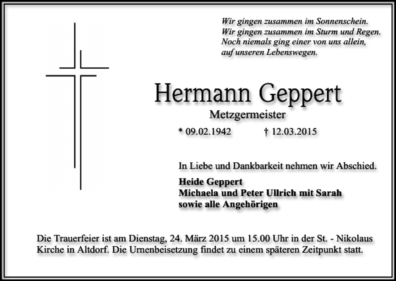 <p>Wir gingen zusammen im Sonnenschein.<br />Wir gingen zusammen im Sturm und Regen.<br />Noch niemals ging einer von uns allein,<br />auf unseren Lebenswegen.</p><p>Hermann Geppert<br />Metzgermeister</p><p>* 09.02.1942</p><p>† 12.03.2015</p><p>In Liebe und Dankbarkeit nehmen wir Abschied.<br />Heide Geppert<br />Michaela und Peter Ullrich mit Sarah<br />sowie alle Angehörigen<br />Die Trauerfeier ist am Dienstag, 24. März 2015 um 15.00 Uhr in der St. - Nikolaus<br />Kirche in Altdorf. Die Urnenbeisetzung findet zu einem späteren Zeitpunkt statt.</p>