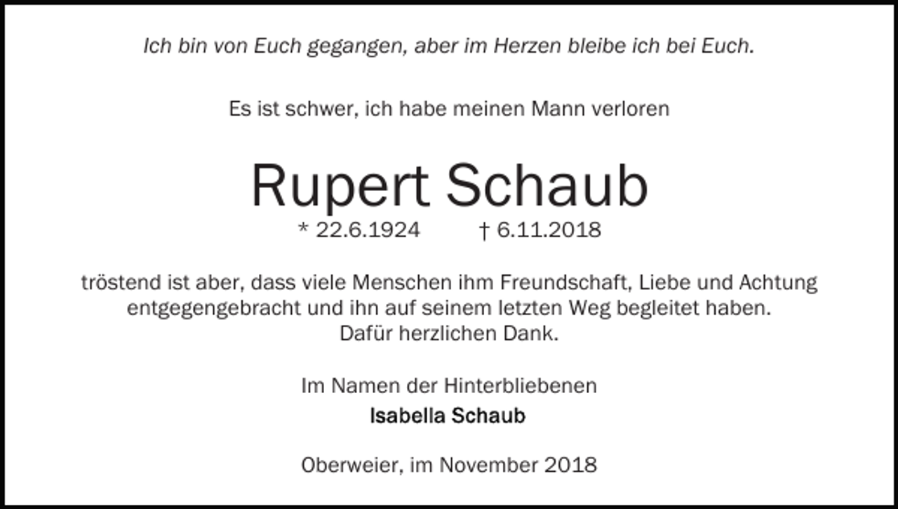 <p>Ich bin von Euch gegangen, aber im Herzen bleibe ich bei Euch.<br />Es ist schwer, ich habe meinen Mann verloren</p><p>Rupert Schaub<br />* 22.6.1924</p><p>† 6.11.2018</p><p>tröstend ist aber, dass viele Menschen ihm Freundschaft, Liebe und Achtung<br />entgegengebracht und ihn auf seinem letzten Weg begleitet haben.<br />Dafür herzlichen Dank.<br />Im Namen der Hinterbliebenen</p><p>Oberweier, im November 2018</p>