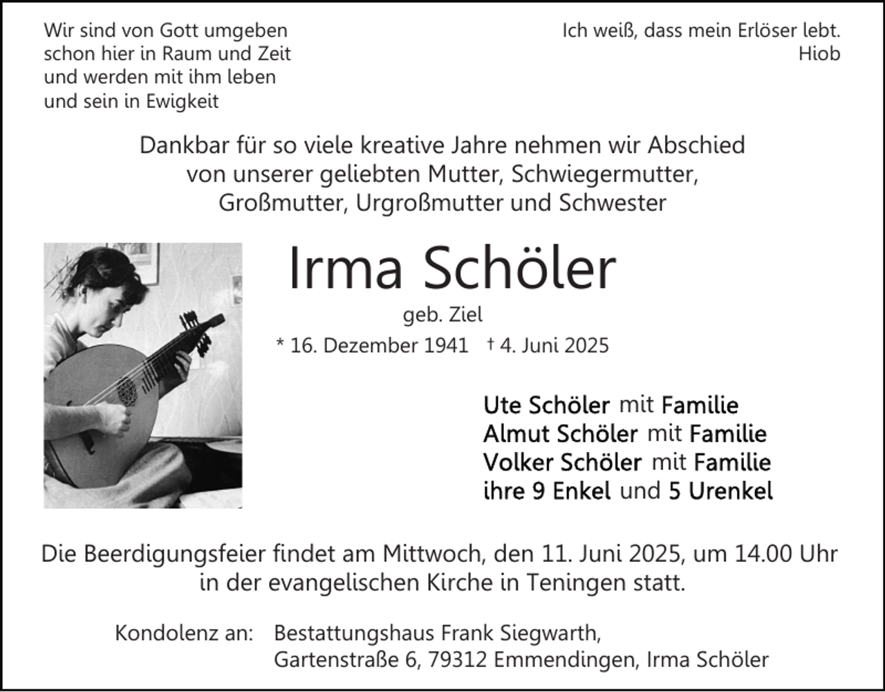 <p>Wir sind von Gott umgeben<br />schon hier in Raum und Zeit<br />und werden mit ihm leben<br />und sein in Ewigkeit</p><p>Ich weiß, dass mein Erlöser lebt.<br />Hiob</p><p>Dankbar für so viele kreative Jahre nehmen wir Abschied<br />von unserer geliebten Mutter, Schwiegermutter,<br />Großmutter, Urgroßmutter und Schwester</p><p>Irma Schöler</p><p>geb. Ziel<br />* 16. Dezember 1941 † 4. Juni 2025</p><p>mit<br />mit<br />mit<br />und<br />Die Beerdigungsfeier findet am Mittwoch, den 11. Juni 2025, um 14.00 Uhr<br />in der evangelischen Kirche in Teningen statt.<br />Kondolenz an: Bestattungshaus Frank Siegwarth,<br />Gartenstraße 6, 79312 Emmendingen, Irma Schöler</p>