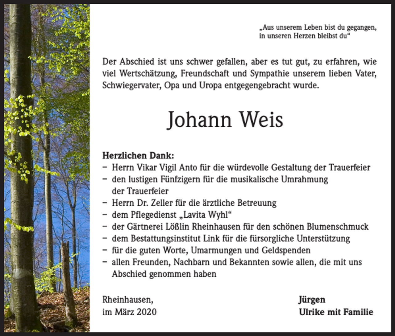 <p>„Aus unserem Leben bist du gegangen,<br />in unseren Herzen bleibst du“</p><p>Der Abschied ist uns schwer gefallen, aber es tut gut, zu erfahren, wie<br />viel Wertschätzung, Freundschaft und Sympathie unserem lieben Vater,<br />Schwiegervater, Opa und Uropa entgegengebracht wurde.</p><p>Johann Weis<br />Herzlichen Dank:<br />– Herrn Vikar Vigil Anto für die würdevolle Gestaltung der Trauerfeier<br />– den lustigen Fünfzigern für die musikalische Umrahmung<br />der Trauerfeier<br />– Herrn Dr. Zeller für die ärztliche Betreuung<br />– dem Pflegedienst „Lavita Wyhl“<br />– der Gärtnerei Lößlin Rheinhausen für den schönen Blumenschmuck<br />– dem Bestattungsinstitut Link für die fürsorgliche Unterstützung<br />– für die guten Worte, Umarmungen und Geldspenden<br />– allen Freunden, Nachbarn und Bekannten sowie allen, die mit uns<br />Abschied genommen haben<br />Rheinhausen,<br />im März 2020</p><p>Jürgen<br />Ulrike mit Familie</p>