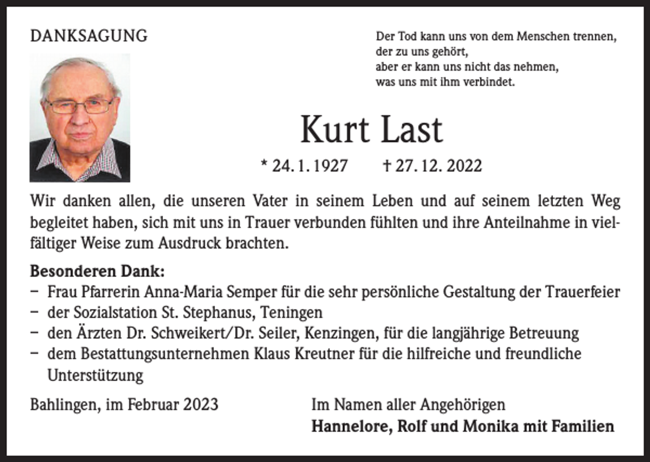 <p>DANKSAGUNG</p><p>Der Tod kann uns von dem Menschen trennen,<br />der zu uns gehört,<br />aber er kann uns nicht das nehmen,<br />was uns mit ihm verbindet.</p><p>Kurt Last<br />* 24. 1. 1927 † 27. 12. 2022<br />Wir danken allen, die unseren Vater in seinem Leben und auf seinem letzten Weg<br />­begleitet haben, sich mit uns in Trauer verbunden fühlten und ihre Anteilnahme in vielfältiger Weise zum Ausdruck brachten.<br />Besonderen Dank:<br />– Frau Pfarrerin Anna-Maria Semper für die sehr persönliche Gestaltung der Trauerfeier<br />– der Sozialstation St. Stephanus, Teningen<br />– den Ärzten Dr. Schweikert/Dr. Seiler, Kenzingen, für die langjährige Betreuung<br />– dem Bestattungsunternehmen Klaus Kreutner für die hilfreiche und freundliche<br />Unterstützung<br />Bahlingen, im Februar 2023</p><p>Im Namen aller Angehörigen<br />Hannelore, Rolf und Monika mit Familien</p>