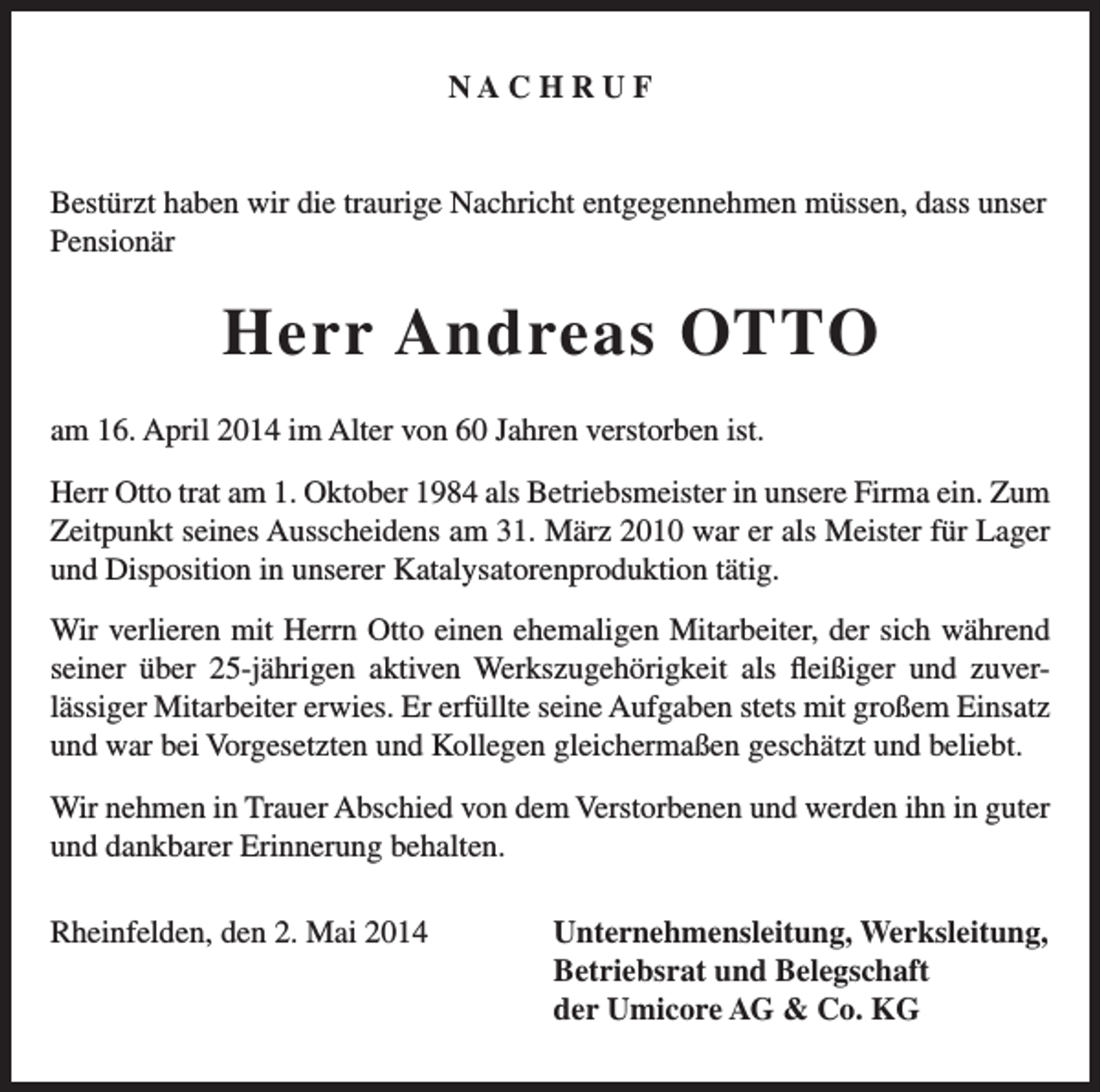 <p>NACHRUF</p><p>Bestürzt haben wir die traurige Nachricht entgegennehmen müssen, dass unser<br />Pensionär</p><p>Herr Andreas OTTO<br />am 16. April 2014 im Alter von 60 Jahren verstorben ist.<br />Herr Otto trat am 1. Oktober 1984 als Betriebsmeister in unsere Firma ein. Zum<br />Zeitpunkt seines Ausscheidens am 31. März 2010 war er als Meister für Lager<br />und Disposition in unserer Katalysatorenproduktion tätig.<br />Wir verlieren mit Herrn Otto einen ehemaligen Mitarbeiter, der sich während<br />seiner über 25-jährigen aktiven Werkszugehörigkeit als fleißiger und zuverlässiger Mitarbeiter erwies. Er erfüllte seine Aufgaben stets mit großem Einsatz<br />und war bei Vorgesetzten und Kollegen gleichermaßen geschätzt und beliebt.<br />Wir nehmen in Trauer Abschied von dem Verstorbenen und werden ihn in guter<br />und dankbarer Erinnerung behalten.<br />Rheinfelden, den 2. Mai 2014</p><p>Unternehmensleitung, Werksleitung,<br />Betriebsrat und Belegschaft<br />der Umicore AG &amp; Co. KG</p>