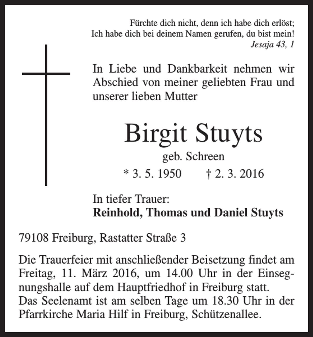 <p>Fürchte dich nicht, denn ich habe dich erlöst;<br />Ich habe dich bei deinem Namen gerufen, du bist mein!<br />Jesaja 43, 1</p><p>In Liebe und Dankbarkeit nehmen wir<br />Abschied von meiner geliebten Frau und<br />unserer lieben Mutter</p><p>Birgit Stuyts<br />geb. Schreen<br />* 3. 5. 1950 † 2. 3. 2016<br />In tiefer Trauer:<br />Reinhold, Thomas und Daniel Stuyts<br />79108 Freiburg, Rastatter Straße 3<br />Die Trauerfeier mit anschließender Beisetzung findet am<br />Freitag, 11. März 2016, um 14.00 Uhr in der Einsegnungshalle auf dem Hauptfriedhof in Freiburg statt.<br />Das Seelenamt ist am selben Tage um 18.30 Uhr in der<br />Pfarrkirche Maria Hilf in Freiburg, Schützenallee.</p>