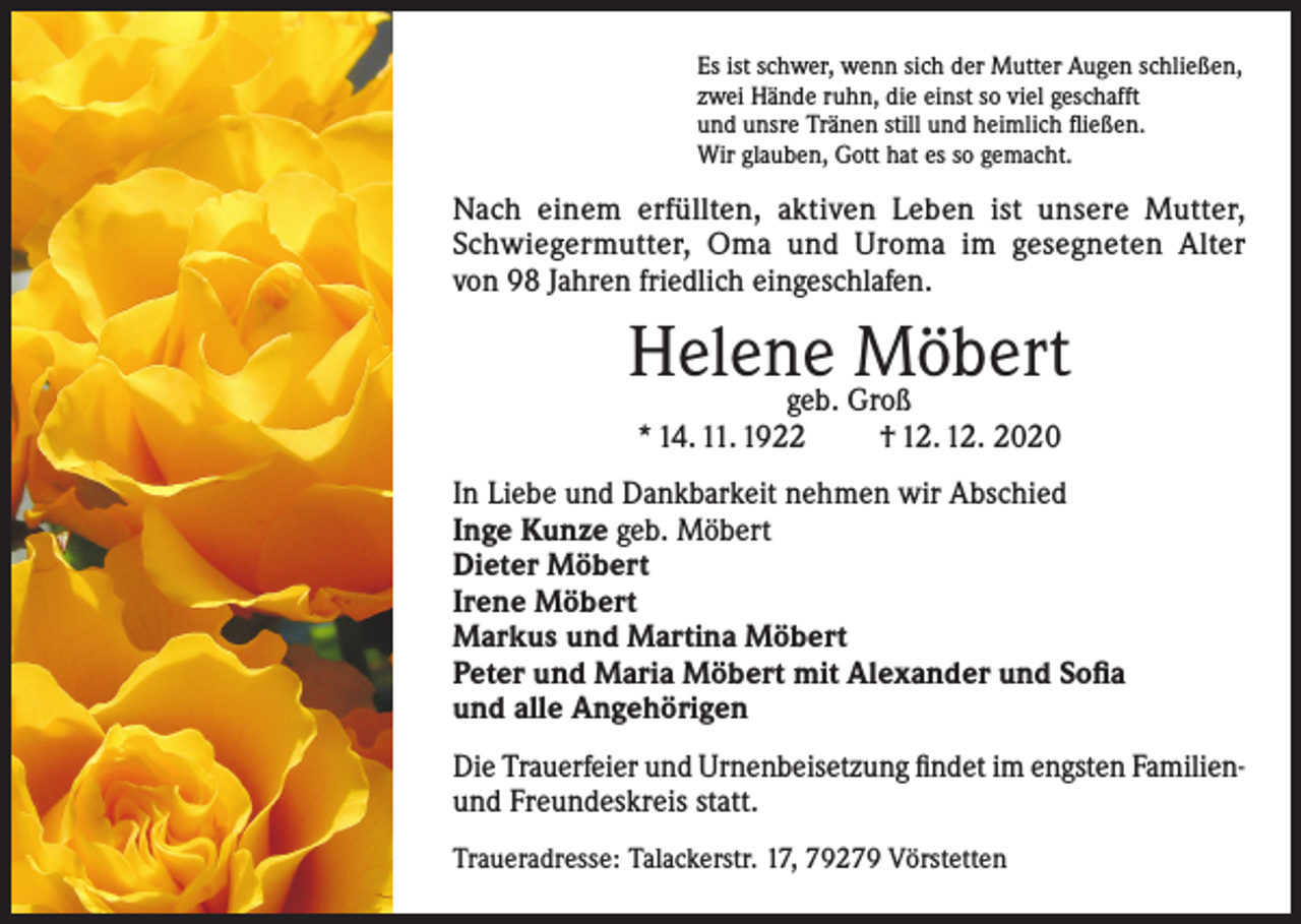 <p>Es ist schwer, wenn sich der Mutter Augen schließen,<br />zwei Hände ruhn, die einst so viel geschafft<br />und unsre Tränen still und heimlich fließen.<br />Wir glauben, Gott hat es so gemacht.</p><p>Nach einem erfüllten, aktiven Leben ist unsere Mutter,<br />Schwiegermutter, Oma und Uroma im gesegneten Alter<br />von 98 Jahren friedlich eingeschlafen.</p><p>Helene<br />Möbert<br />geb. Groß<br />* 14. 11. 1922</p><p>† 12. 12. 2020</p><p>In Liebe und Dankbarkeit nehmen wir Abschied<br />Inge Kunze geb. Möbert<br />Dieter Möbert<br />Irene Möbert<br />Markus und Martina Möbert<br />Peter und Maria Möbert mit Alexander und Sofia<br />und alle Angehörigen<br />Die Trauerfeier und Urnenbeisetzung findet im engsten Familienund Freundeskreis statt.<br />Traueradresse: Talackerstr. 17, 79279 Vörstetten</p>